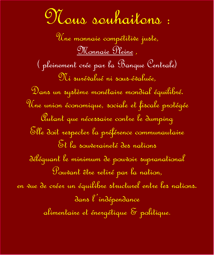 Zone de Texte: Nous souhaitons :Une monnaie comptitive juste,Monnaie Pleine,,( pleinement cre par la Banque Centrale)Ni survalu ni sous-value,Dans un systme montaire mondial quilibr.Une union conomique, sociale et fiscale protgeAutant que ncessaire contre le dumping Elle doit respecter la prfrence communautaire Et la souverainet des nations dlguant le minimum de pouvoir supranational Pouvant tre retir par la nation,en vue de crer un quilibre structurel entre les nations.dans lindpendance alimentaire et nergtique & politique.  