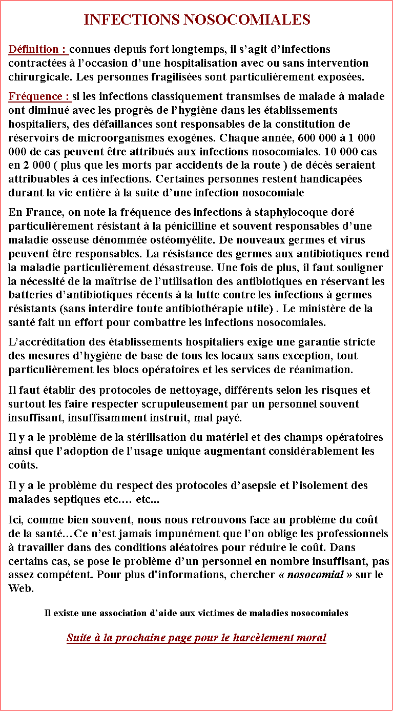 Zone de Texte: INFECTIONS NOSOCOMIALESDfinition : connues depuis fort longtemps, il sagit dinfections contractes  loccasion dune hospitalisation avec ou sans intervention chirurgicale. Les personnes fragilises sont particulirement exposes. Frquence : si les infections classiquement transmises de malade  malade ont diminu avec les progrs de lhygine dans les tablissements hospitaliers, des dfaillances sont responsables de la constitution de rservoirs de microorganismes exognes. Chaque anne, 600 000  1 000 000 de cas peuvent tre attribus aux infections nosocomiales. 10 000 cas en 2 000 ( plus que les morts par accidents de la route ) de dcs seraient attribuables  ces infections. Certaines personnes restent handicapes durant la vie entire  la suite dune infection nosocomialeEn France, on note la frquence des infections  staphylocoque dor particulirement rsistant  la pnicilline et souvent responsables dune maladie osseuse dnomme ostomylite. De nouveaux germes et virus peuvent tre responsables. La rsistance des germes aux antibiotiques rend la maladie particulirement dsastreuse. Une fois de plus, il faut souligner la ncessit de la matrise de lutilisation des antibiotiques en rservant les batteries dantibiotiques rcents  la lutte contre les infections  germes rsistants (sans interdire toute antibiothrapie utile) . Le ministre de la sant fait un effort pour combattre les infections nosocomiales. Laccrditation des tablissements hospitaliers exige une garantie stricte des mesures dhygine de base de tous les locaux sans exception, tout particulirement les blocs opratoires et les services de ranimation. Il faut tablir des protocoles de nettoyage, diffrents selon les risques et surtout les faire respecter scrupuleusement par un personnel souvent insuffisant, insuffisamment instruit, mal pay.Il y a le problme de la strilisation du matriel et des champs opratoires ainsi que ladoption de lusage unique augmentant considrablement les cots. Il y a le problme du respect des protocoles dasepsie et lisolement des malades septiques etc. etc... Ici, comme bien souvent, nous nous retrouvons face au problme du cot de la santCe nest jamais impunment que lon oblige les professionnels  travailler dans des conditions alatoires pour rduire le cot. Dans certains cas, se pose le problme dun personnel en nombre insuffisant, pas assez comptent. Pour plus d'informations, chercher  nosocomial  sur le Web. Il existe une association daide aux victimes de maladies nosocomialesSuite  la prochaine page pour le harclement moral
