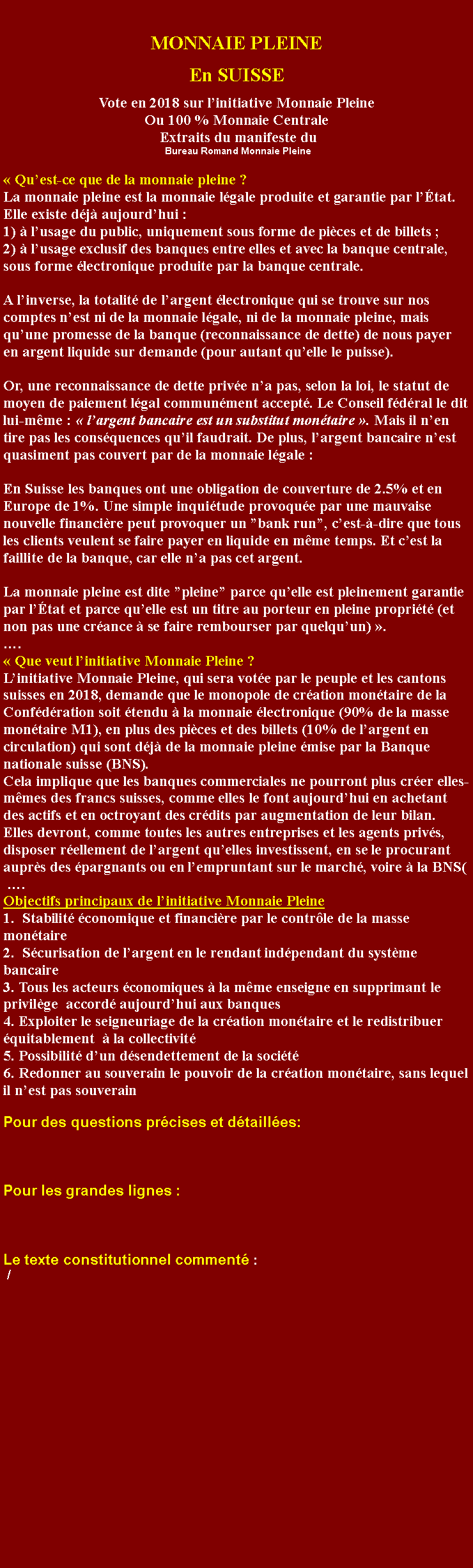 Zone de Texte: MONNAIE PLEINEEn SUISSEVote en 2018 sur linitiative Monnaie Pleine Ou 100 % Monnaie Centrale Extraits du manifeste du Bureau Romand Monnaie Pleine Quest-ce que de la monnaie pleine ? La monnaie pleine est la monnaie lgale produite et garantie par ltat. Elle existe dj aujourdhui :  1)  lusage du public, uniquement sous forme de pices et de billets ; 2)  lusage exclusif des banques entre elles et avec la banque centrale, sous forme lectronique produite par la banque centrale. A linverse, la totalit de largent lectronique qui se trouve sur nos comptes nest ni de la monnaie lgale, ni de la monnaie pleine, mais quune promesse de la banque (reconnaissance de dette) de nous payer en argent liquide sur demande (pour autant quelle le puisse). Or, une reconnaissance de dette prive na pas, selon la loi, le statut de moyen de paiement lgal communment accept. Le Conseil fdral le dit lui-mme :  largent bancaire est un substitut montaire . Mais il nen tire pas les consquences quil faudrait. De plus, largent bancaire nest quasiment pas couvert par de la monnaie lgale : En Suisse les banques ont une obligation de couverture de 2.5% et en Europe de 1%. Une simple inquitude provoque par une mauvaise nouvelle financire peut provoquer un bank run, cest--dire que tous les clients veulent se faire payer en liquide en mme temps. Et cest la faillite de la banque, car elle na pas cet argent. La monnaie pleine est dite pleine parce quelle est pleinement garantie par ltat et parce quelle est un titre au porteur en pleine proprit (et non pas une crance  se faire rembourser par quelquun) .  . Que veut linitiative Monnaie Pleine ? Linitiative Monnaie Pleine, qui sera vote par le peuple et les cantons suisses en 2018, demande que le monopole de cration montaire de la Confdration soit tendu  la monnaie lectronique (90% de la masse montaire M1), en plus des pices et des billets (10% de largent en circulation) qui sont dj de la monnaie pleine mise par la Banque nationale suisse (BNS). Cela implique que les banques commerciales ne pourront plus crer elles-mmes des francs suisses, comme elles le font aujourdhui en achetant des actifs et en octroyant des crdits par augmentation de leur bilan. Elles devront, comme toutes les autres entreprises et les agents privs, disposer rellement de largent quelles investissent, en se le procurant auprs des pargnants ou en lempruntant sur le march, voire  la BNS(  .Objectifs principaux de linitiative Monnaie Pleine     1.  Stabilit conomique et financire par le contrle de la masse montaire                                                                                                                     2.  Scurisation de largent en le rendant indpendant du systme bancaire                                                                                                             3. Tous les acteurs conomiques  la mme enseigne en supprimant le privilge  accord aujourdhui aux banques                                                                                                                                                                        4. Exploiter le seigneuriage de la cration montaire et le redistribuer quitablement   la collectivit 5. Possibilit dun dsendettement de la socit                                                                                                        6. Redonner au souverain le pouvoir de la cration montaire, sans lequel il nest pas souverainPour des questions prcises et dtailles: Pour les grandes lignes : Le texte constitutionnel comment : /