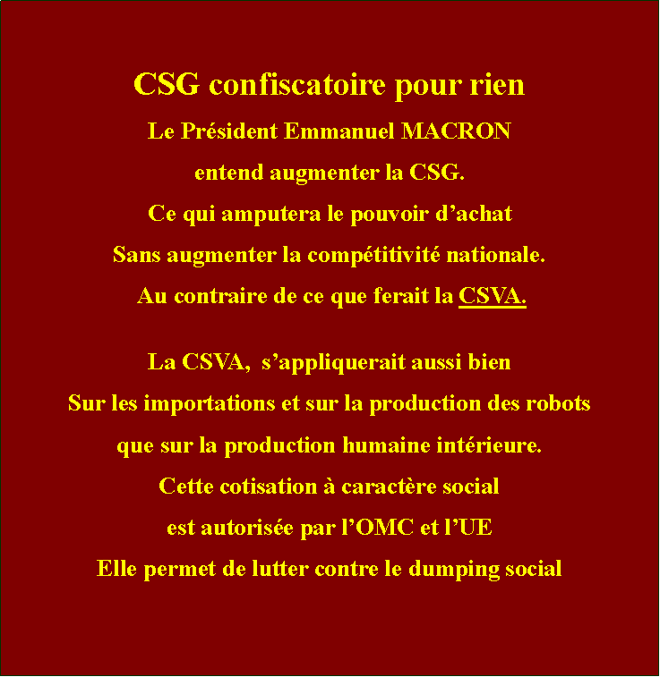 Zone de Texte: CSG confiscatoire pour rienLe Prsident Emmanuel MACRONentend augmenter la CSG.Ce qui amputera le pouvoir dachatSans augmenter la comptitivit nationale. Au contraire de ce que ferait la CSVA.La CSVA,  sappliquerait aussi bien Sur les importations et sur la production des robotsque sur la production humaine intrieure.Cette cotisation  caractre social est autorise par lOMC et lUEElle permet de lutter contre le dumping social