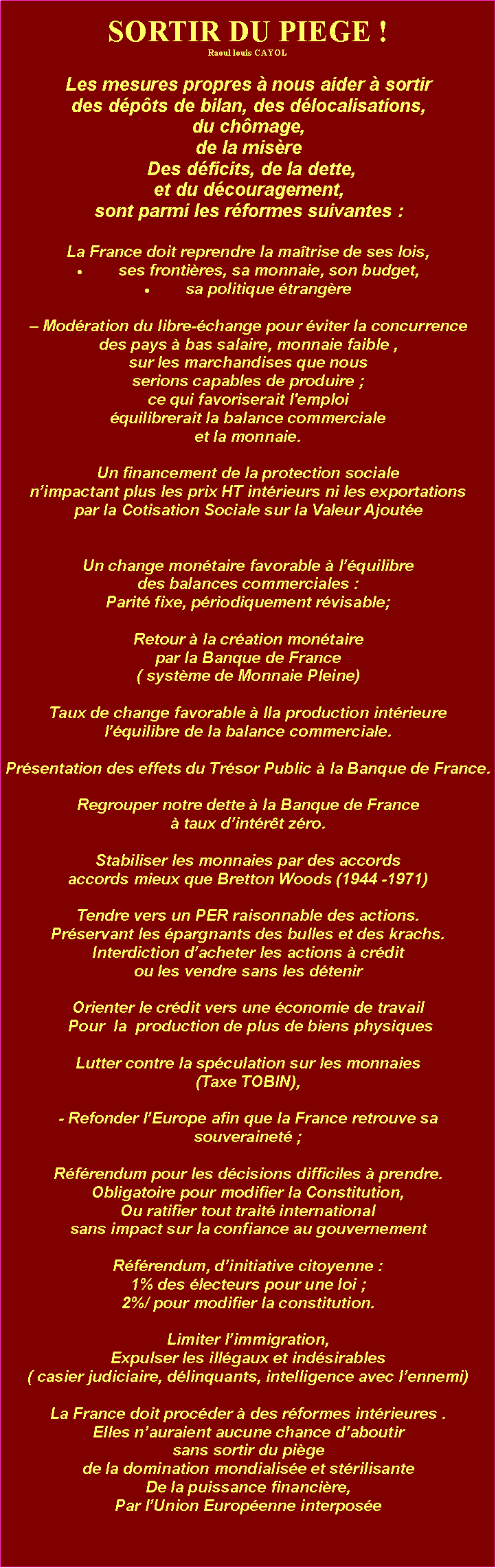 Zone de Texte: SORTIR DU PIEGE !Raoul louis CAYOLLes mesures propres  nous aider  sortir des dpts de bilan, des dlocalisations, du chmage, de la misre  Des dficits, de la dette, et du dcouragement, sont parmi les rformes suivantes : La France doit reprendre la matrise de ses lois, ses frontires, sa monnaie, son budget, sa politique trangre Modration du libre-change pour viter la concurrence des pays  bas salaire, monnaie faible , sur les marchandises que nous serions capables de produire ;ce qui favoriserait l'emploi quilibrerait la balance commercialeet la monnaie.Un financement de la protection sociale nimpactant plus les prix HT intrieurs ni les exportations par la Cotisation Sociale sur la Valeur Ajoute  Un change montaire favorable  lquilibre des balances commerciales :Parit fixe, priodiquement rvisable; Retour  la cration montaire par la Banque de France( systme de Monnaie Pleine)Taux de change favorable  lla production intrieurelquilibre de la balance commerciale. Prsentation des effets du Trsor Public  la Banque de France. Regrouper notre dette  la Banque de France  taux dintrt zro.Stabiliser les monnaies par des accords accords mieux que Bretton Woods (1944 -1971) Tendre vers un PER raisonnable des actions. Prservant les pargnants des bulles et des krachs. Interdiction dacheter les actions  crdit ou les vendre sans les dtenir Orienter le crdit vers une conomie de travail  Pour  la  production de plus de biens physiques  Lutter contre la spculation sur les monnaies(Taxe TOBIN), - Refonder lEurope afin que la France retrouve sa souverainet ; Rfrendum pour les dcisions difficiles  prendre. Obligatoire pour modifier la Constitution, Ou ratifier tout trait internationalsans impact sur la confiance au gouvernement  Rfrendum, dinitiative citoyenne :1% des lecteurs pour une loi ; 2%/ pour modifier la constitution. Limiter limmigration,Expulser les illgaux et indsirables( casier judiciaire, dlinquants, intelligence avec lennemi)   La France doit procder  des rformes intrieures .Elles nauraient aucune chance daboutir sans sortir du pige de la domination mondialise et strilisanteDe la puissance financire,Par lUnion Europenne interpose