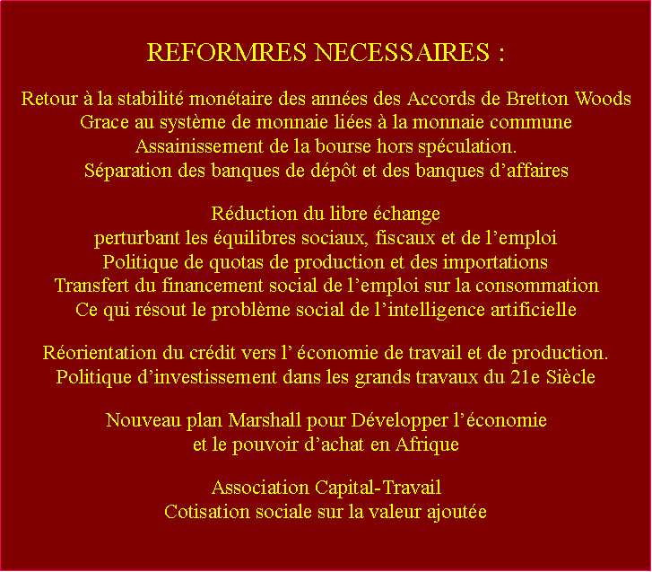 Zone de Texte: REFORMRES NECESSAIRES :Retour  la stabilit montaire des annes des Accords de Bretton Woods Grace au systme de monnaie lies  la monnaie communeAssainissement de la bourse hors spculation.Sparation des banques de dpt et des banques daffairesRduction du libre change perturbant les quilibres sociaux, fiscaux et de lemploiPolitique de quotas de production et des importationsTransfert du financement social de lemploi sur la consommationCe qui rsout le problme social de lintelligence artificielleRorientation du crdit vers l conomie de travail et de production.Politique dinvestissement dans les grands travaux du 21e SicleNouveau plan Marshall pour Dvelopper lconomie et le pouvoir dachat en AfriqueAssociation Capital-TravailCotisation sociale sur la valeur ajoute