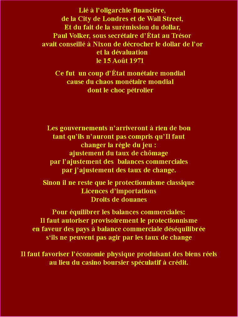 Zone de Texte: Li  loligarchie financire,de la City de Londres et de Wall Street, Et du fait de la surmission du dollar, Paul Volker, sous secrtaire dtat au Trsoravait conseill  Nixon de dcrocher le dollar de lor et la dvaluationle 15 Aot 1971Ce fut  un coup dtat montaire mondialcause du chaos montaire mondialdont le choc ptrolierLes gouvernements narriveront  rien de bontant quils nauront pas compris quIl faut changer la rgle du jeu : ajustement du taux de chmage par lajustement des  balances commerciales par jajustement des taux de change.Sinon il ne reste que le protectionnisme classiqueLicences dimportations Droits de douanesPour quilibrer les balances commerciales: Il faut autoriser provisoirement le protectionnisme en faveur des pays  balance commerciale dsquilibresils ne peuvent pas agir par les taux de changeIl faut favoriser lconomie physique produisant des biens rels au lieu du casino boursier spculatif  crdit. 