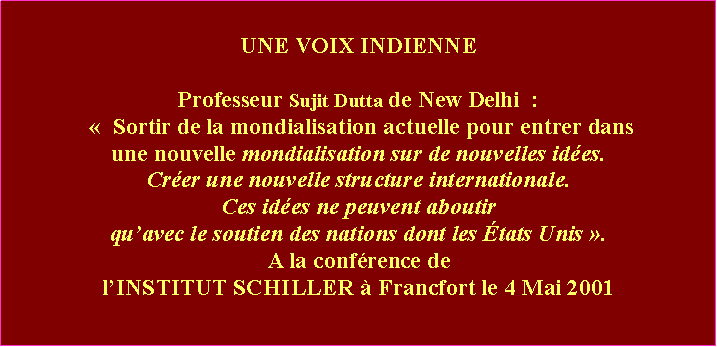 Zone de Texte: UNE VOIX INDIENNEProfesseur Sujit Dutta de New Delhi  :   Sortir de la mondialisation actuelle pour entrer dans une nouvelle mondialisation sur de nouvelles ides. Crer une nouvelle structure internationale. Ces ides ne peuvent aboutir quavec le soutien des nations dont les tats Unis .  A la confrence de lINSTITUT SCHILLER  Francfort le 4 Mai 2001 