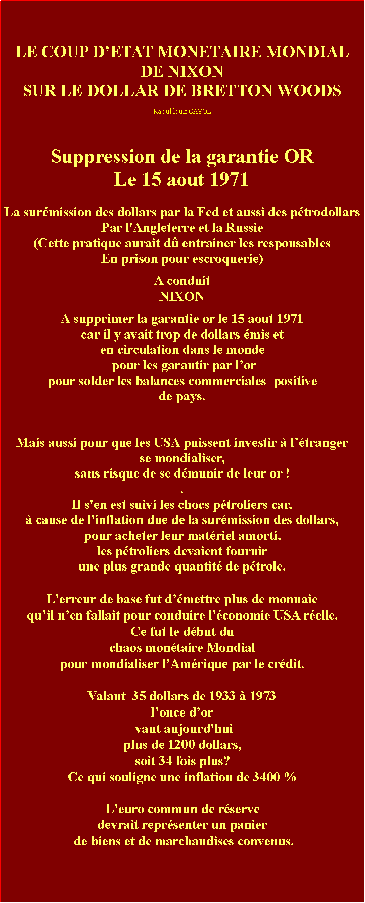 Zone de Texte: LE COUP DETAT MONETAIRE MONDIAL DE NIXON SUR LE DOLLAR DE BRETTON WOODSRaoul louis CAYOLSuppression de la garantie ORLe 15 aout 1971La surmission des dollars par la Fed et aussi des ptrodollars Par l'Angleterre et la Russie (Cette pratique aurait d entrainer les responsables En prison pour escroquerie) A conduit NIXON A supprimer la garantie or le 15 aout 1971 car il y avait trop de dollars mis et en circulation dans le monde pour les garantir par lor pour solder les balances commerciales  positivede pays. Mais aussi pour que les USA puissent investir  ltrangerse mondialiser,sans risque de se dmunir de leur or !.Il s'en est suivi les chocs ptroliers car,  cause de l'inflation due de la surmission des dollars, pour acheter leur matriel amorti, les ptroliers devaient fournir une plus grande quantit de ptrole.Lerreur de base fut dmettre plus de monnaie quil nen fallait pour conduire lconomie USA relle.Ce fut le dbut du chaos montaire Mondialpour mondialiser lAmrique par le crdit. Valant  35 dollars de 1933  1973 lonce dor  vaut aujourd'hui plus de 1200 dollars,soit 34 fois plus?Ce qui souligne une inflation de 3400 %L'euro commun de rservedevrait reprsenter un panier de biens et de marchandises convenus.