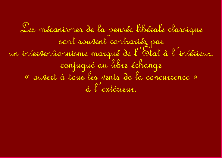 Zone de Texte: Les mcanismes de la pense librale classiquesont souvent contraris par un interventionnisme marqu de ltat  lintrieur, conjugu au libre change  ouvert  tous les vents de la concurrence   lextrieur. ( 