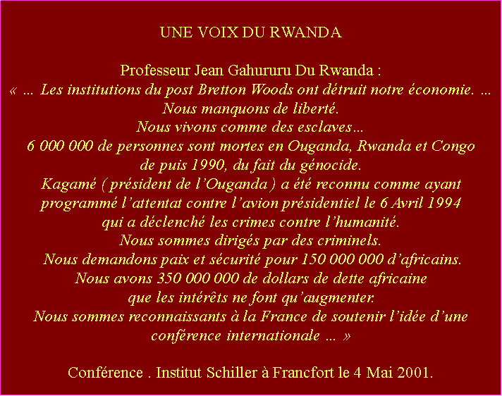 Zone de Texte: UNE VOIX DU RWANDAProfesseur Jean Gahururu Du Rwanda :   Les institutions du post Bretton Woods ont dtruit notre conomie.  Nous manquons de libert. Nous vivons comme des esclaves 6 000 000 de personnes sont mortes en Ouganda, Rwanda et Congo de puis 1990, du fait du gnocide. Kagam ( prsident de lOuganda ) a t reconnu comme ayant programm lattentat contre lavion prsidentiel le 6 Avril 1994 qui a dclench les crimes contre lhumanit. Nous sommes dirigs par des criminels. Nous demandons paix et scurit pour 150 000 000 dafricains. Nous avons 350 000 000 de dollars de dette africaine que les intrts ne font quaugmenter.  Nous sommes reconnaissants  la France de soutenir lide dune confrence internationale   Confrence . Institut Schiller  Francfort le 4 Mai 2001.