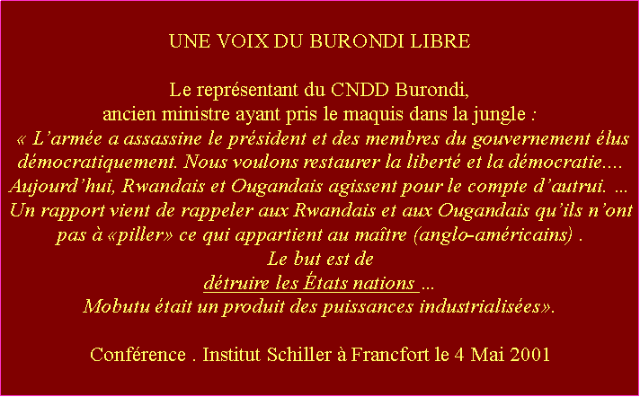 Zone de Texte: UNE VOIX DU BURONDI LIBRELe reprsentant du CNDD Burondi, ancien ministre ayant pris le maquis dans la jungle :  Larme a assassine le prsident et des membres du gouvernement lus dmocratiquement. Nous voulons restaurer la libert et la dmocratie.... Aujourdhui, Rwandais et Ougandais agissent pour le compte dautrui.  Un rapport vient de rappeler aux Rwandais et aux Ougandais quils nont pas  piller ce qui appartient au matre (anglo-amricains) . Le but est de dtruire les tats nations Mobutu tait un produit des puissances industrialises. Confrence . Institut Schiller  Francfort le 4 Mai 2001 