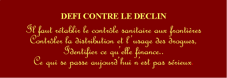 Zone de Texte: DEFI CONTRE LE DECLINIl faut rtablir le contrle sanitaire aux frontires Contrler la distribution et lusage des drogues,Identifier ce quelle finance..Ce qui se passe aujourdhui nest pas srieux.