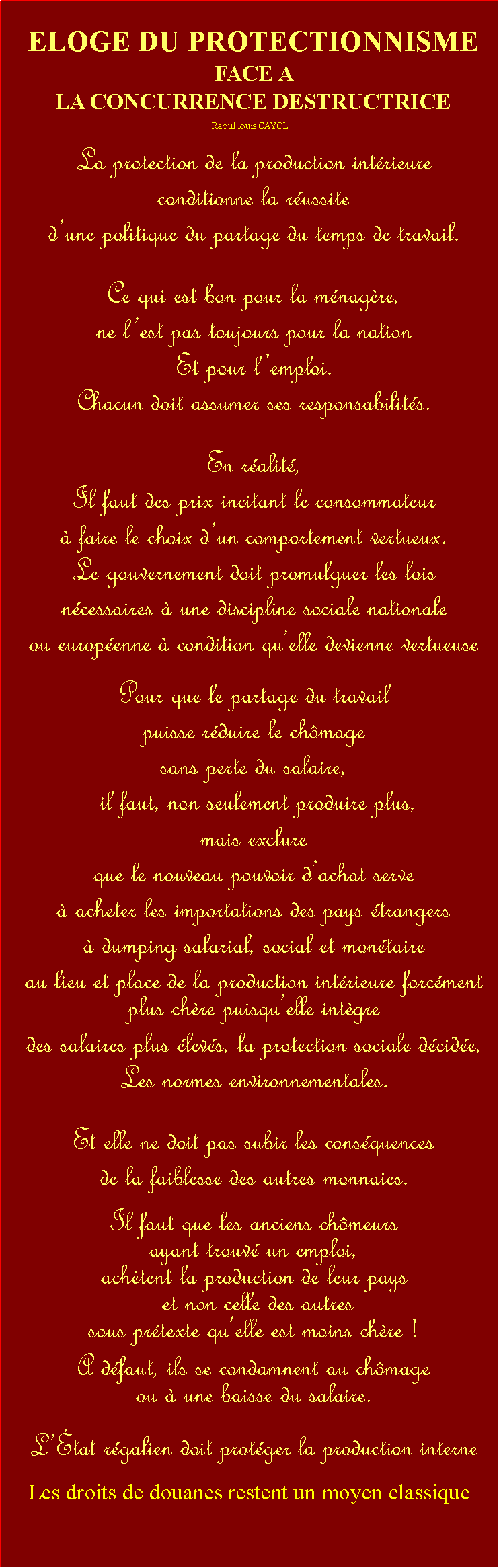 Zone de Texte: ELOGE DU PROTECTIONNISMEFACE A  LA CONCURRENCE DESTRUCTRICERaoul louis CAYOLLa protection de la production intrieure conditionne la russite dune politique du partage du temps de travail. Ce qui est bon pour la mnagre, ne lest pas toujours pour la nationEt pour lemploi. Chacun doit assumer ses responsabilits. En ralit, Il faut des prix incitant le consommateur  faire le choix dun comportement vertueux. Le gouvernement doit promulguer les lois ncessaires  une discipline sociale nationale ou europenne  condition quelle devienne vertueuse Pour que le partage du travail puisse rduire le chmage sans perte du salaire, il faut, non seulement produire plus, mais exclure que le nouveau pouvoir dachat serve  acheter les importations des pays trangers  dumping salarial, social et montaireau lieu et place de la production intrieure forcment plus chre puisquelle intgre des salaires plus levs, la protection sociale dcide,Les normes environnementales. Et elle ne doit pas subir les consquences de la faiblesse des autres monnaies. Il faut que les anciens chmeurs ayant trouv un emploi, achtent la production de leur pays et non celle des autres sous prtexte quelle est moins chre ! A dfaut, ils se condamnent au chmage ou  une baisse du salaire. Ltat rgalien doit protger la production interne  Les droits de douanes restent un moyen classique