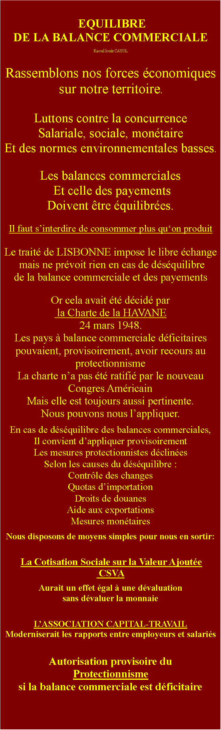 Zone de Texte:  EQUILIBRE DE LA BALANCE COMMERCIALERaoul louis CAYOLRassemblons nos forces conomiques sur notre territoire.Luttons contre la concurrence Salariale, sociale, montaire Et des normes environnementales basses.Les balances commerciales Et celle des payements Doivent tre quilibres.Il faut sinterdire de consommer plus quon produit Le trait de LISBONNE impose le libre change mais ne prvoit rien en cas de dsquilibre de la balance commerciale et des payementsOr cela avait t dcid par la Charte de la HAVANE24 mars 1948.Les pays  balance commerciale dficitaires pouvaient, provisoirement, avoir recours au protectionnismeLa charte na pas t ratifi par le nouveau Congres AmricainMais elle est toujours aussi pertinente.Nous pouvons nous lappliquer.En cas de dsquilibre des balances commerciales, Il convient dappliquer provisoirement Les mesures protectionnistes dclines Selon les causes du dsquilibre :Contrle des changesQuotas dimportationDroits de douanesAide aux exportationsMesures montairesNous disposons de moyens simples pour nous en sortir:  La Cotisation Sociale sur la Valeur Ajoute CSVA Aurait un effet gal  une dvaluation sans dvaluer la monnaieLASSOCIATION CAPITAL-TRAVAILModerniserait les rapports entre employeurs et salarisAutorisation provisoire duProtectionnisme si la balance commerciale est dficitaire