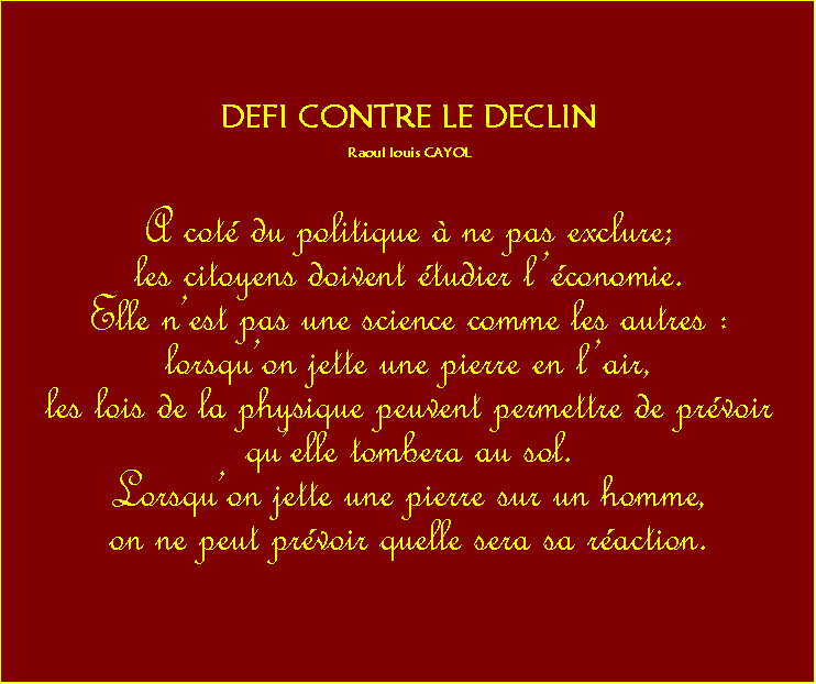 Zone de Texte: DEFI CONTRE LE DECLINRaoul louis CAYOLA cot du politique  ne pas exclure;les citoyens doivent tudier lconomie. Elle nest pas une science comme les autres :lorsquon jette une pierre en lair, les lois de la physique peuvent permettre de prvoir quelle tombera au sol. Lorsquon jette une pierre sur un homme, on ne peut prvoir quelle sera sa raction. 
