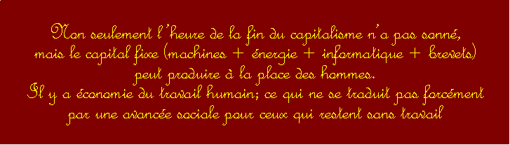 Zone de Texte: Non seulement lheure de la fin du capitalisme na pas sonn,                                                mais le capital fixe (machines + nergie + informatique + brevets) peut produire  la place des hommes. Il y a conomie du travail humain; ce qui ne se traduit pas forcment par une avance sociale pour ceux qui restent sans travail 