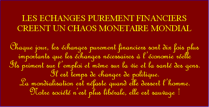 Zone de Texte: LES ECHANGES PUREMENT FINANCIERSCREENT UN CHAOS MONETAIRE MONDIALChaque jour, les changes purement financiers sont dix fois plus importants que les changes ncessaires  lconomie relle Ils priment sur lemploi et mme sur la vie et la sant des gens.                                                           Il est temps de changer de politique.La mondialisation est nfaste quand elle dessert lhomme.Notre socit nest plus librale, elle est sauvage !