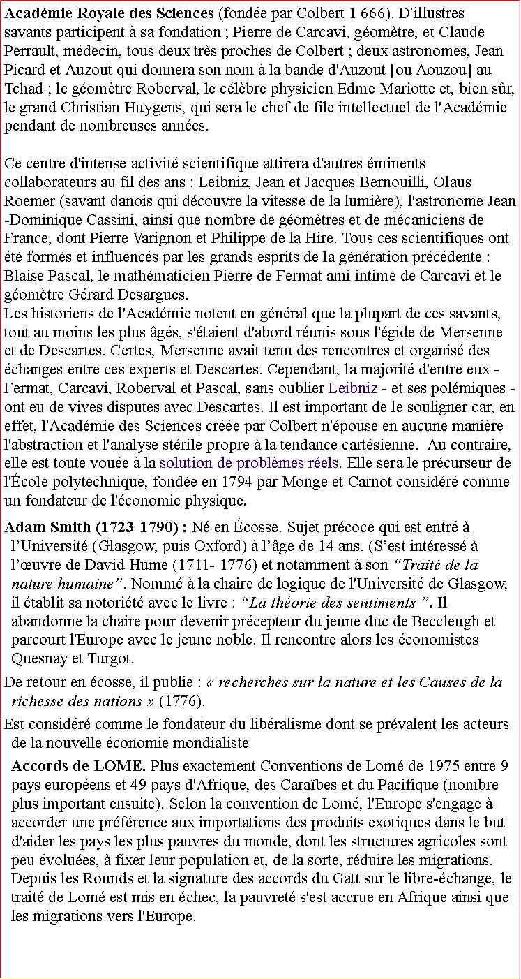 Zone de Texte: Acadmie Royale des Sciences (fonde par Colbert 1 666). D'illustres savants participent  sa fondation ; Pierre de Carcavi, gomtre, et Claude Perrault, mdecin, tous deux trs proches de Colbert ; deux astronomes, Jean Picard et Auzout qui donnera son nom  la bande d'Auzout [ou Aouzou] au Tchad ; le gomtre Roberval, le clbre physicien Edme Mariotte et, bien sr, le grand Christian Huygens, qui sera le chef de file intellectuel de l'Acadmie pendant de nombreuses annes. Ce centre d'intense activit scientifique attirera d'autres minents collaborateurs au fil des ans : Leibniz, Jean et Jacques Bernouilli, Olaus Roemer (savant danois qui dcouvre la vitesse de la lumire), l'astronome Jean-Dominique Cassini, ainsi que nombre de gomtres et de mcaniciens de France, dont Pierre Varignon et Philippe de la Hire. Tous ces scientifiques ont t forms et influencs par les grands esprits de la gnration prcdente : Blaise Pascal, le mathmaticien Pierre de Fermat ami intime de Carcavi et le gomtre Grard Desargues.
Les historiens de l'Acadmie notent en gnral que la plupart de ces savants, tout au moins les plus gs, s'taient d'abord runis sous l'gide de Mersenne et de Descartes. Certes, Mersenne avait tenu des rencontres et organis des changes entre ces experts et Descartes. Cependant, la majorit d'entre eux - Fermat, Carcavi, Roberval et Pascal, sans oublier Leibniz - et ses polmiques - ont eu de vives disputes avec Descartes. Il est important de le souligner car, en effet, l'Acadmie des Sciences cre par Colbert n'pouse en aucune manire l'abstraction et l'analyse strile propre  la tendance cartsienne.  Au contraire, elle est toute voue  la solution de problmes rels. Elle sera le prcurseur de l'cole polytechnique, fonde en 1794 par Monge et Carnot considr comme un fondateur de l'conomie physique. Adam Smith (1723-1790) : N en cosse. Sujet prcoce qui est entr  lUniversit (Glasgow, puis Oxford)  lge de 14 ans. (Sest intress  luvre de David Hume (1711- 1776) et notamment  son Trait de la nature humaine. Nomm  la chaire de logique de l'Universit de Glasgow, il tablit sa notorit avec le livre : La thorie des sentiments . Il abandonne la chaire pour devenir prcepteur du jeune duc de Beccleugh et parcourt l'Europe avec le jeune noble. Il rencontre alors les conomistes Quesnay et Turgot. De retour en cosse, il publie :  recherches sur la nature et les Causes de la richesse des nations  (1776). Est considr comme le fondateur du libralisme dont se prvalent les acteurs de la nouvelle conomie mondialiste Accords de LOME. Plus exactement Conventions de Lom de 1975 entre 9 pays europens et 49 pays d'Afrique, des Carabes et du Pacifique (nombre plus important ensuite). Selon la convention de Lom, l'Europe s'engage  accorder une prfrence aux importations des produits exotiques dans le but d'aider les pays les plus pauvres du monde, dont les structures agricoles sont peu volues,  fixer leur population et, de la sorte, rduire les migrations. Depuis les Rounds et la signature des accords du Gatt sur le libre-change, le trait de Lom est mis en chec, la pauvret s'est accrue en Afrique ainsi que les migrations vers l'Europe.