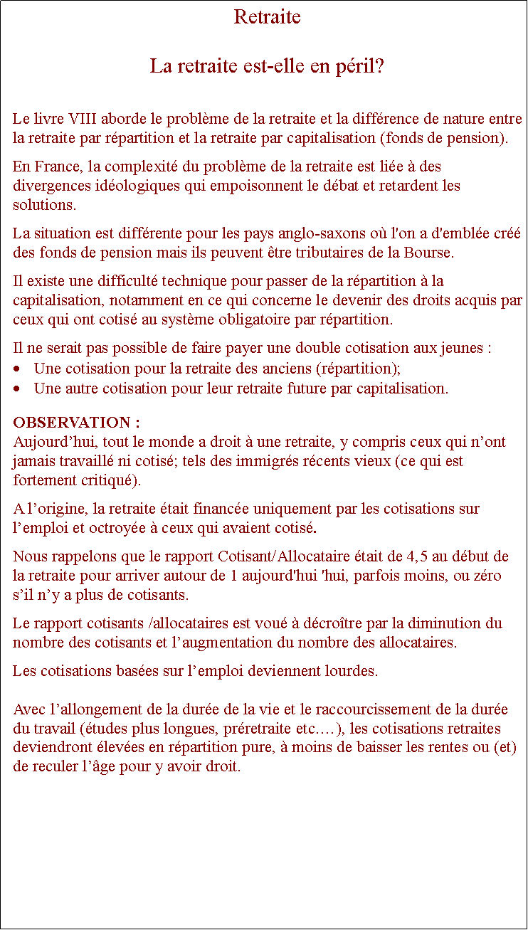 Zone de Texte: RetraiteLa retraite est-elle en pril?Le livre VIII aborde le problme de la retraite et la diffrence de nature entre la retraite par rpartition et la retraite par capitalisation (fonds de pension).En France, la complexit du problme de la retraite est lie  des divergences idologiques qui empoisonnent le dbat et retardent les solutions.La situation est diffrente pour les pays anglo-saxons o l'on a d'emble cr des fonds de pension mais ils peuvent tre tributaires de la Bourse. Il existe une difficult technique pour passer de la rpartition  la capitalisation, notamment en ce qui concerne le devenir des droits acquis par ceux qui ont cotis au systme obligatoire par rpartition. Il ne serait pas possible de faire payer une double cotisation aux jeunes :Une cotisation pour la retraite des anciens (rpartition);Une autre cotisation pour leur retraite future par capitalisation.  OBSERVATION :Aujourdhui, tout le monde a droit  une retraite, y compris ceux qui nont jamais travaill ni cotis; tels des immigrs rcents vieux (ce qui est fortement critiqu). A lorigine, la retraite tait finance uniquement par les cotisations sur lemploi et octroye  ceux qui avaient cotis. Nous rappelons que le rapport Cotisant/Allocataire tait de 4,5 au dbut de la retraite pour arriver autour de 1 aujourd'hui 'hui, parfois moins, ou zro sil ny a plus de cotisants.Le rapport cotisants /allocataires est vou  dcrotre par la diminution du nombre des cotisants et laugmentation du nombre des allocataires. Les cotisations bases sur lemploi deviennent lourdes. Avec lallongement de la dure de la vie et le raccourcissement de la dure du travail (tudes plus longues, prretraite etc.), les cotisations retraites deviendront leves en rpartition pure,  moins de baisser les rentes ou (et) de reculer lge pour y avoir droit. 