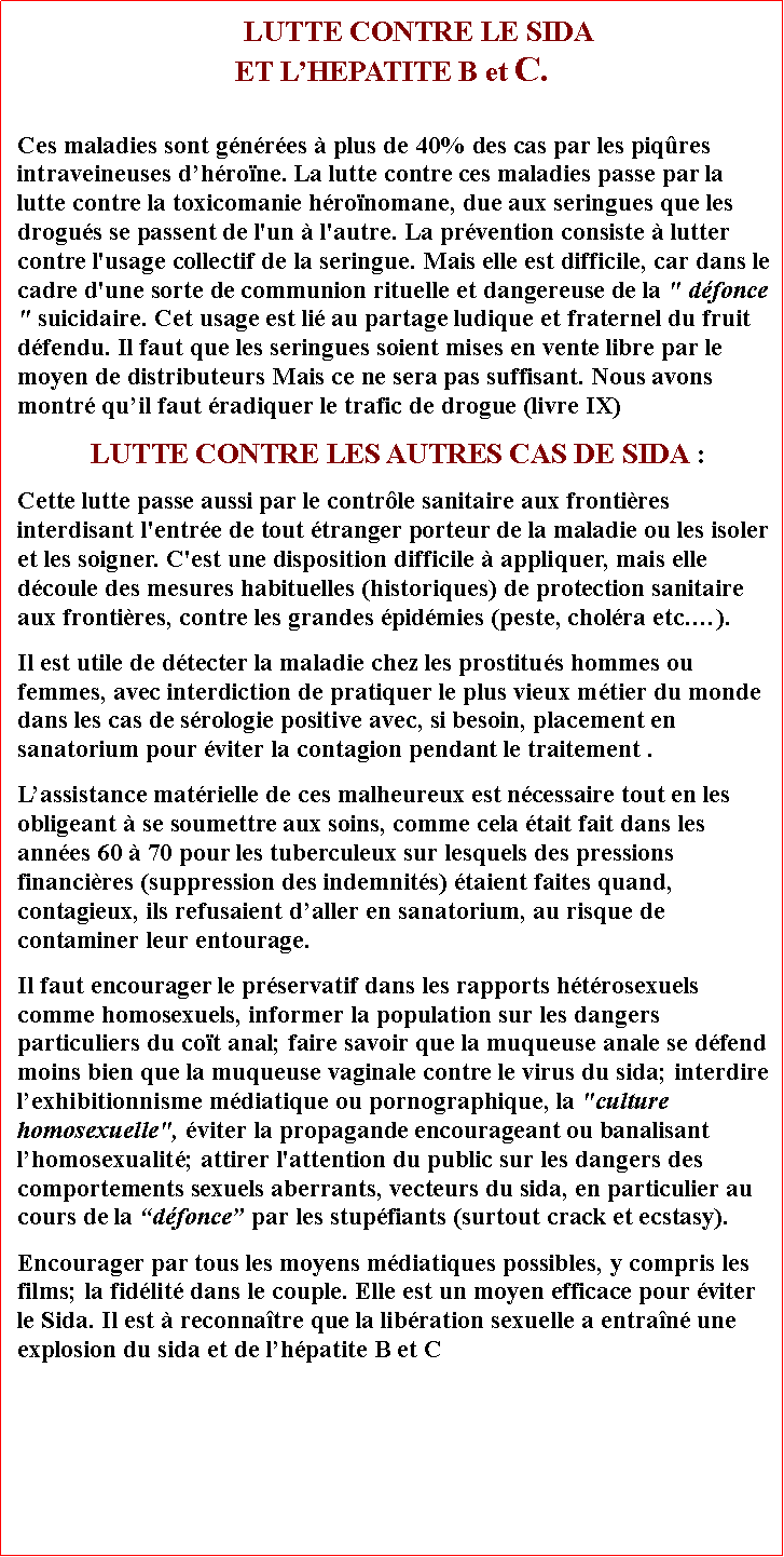 Zone de Texte:       LUTTE CONTRE LE SIDA ET LHEPATITE B et C. Ces maladies sont gnres  plus de 40% des cas par les piqres intraveineuses dhrone. La lutte contre ces maladies passe par la lutte contre la toxicomanie hronomane, due aux seringues que les drogus se passent de l'un  l'autre. La prvention consiste  lutter contre l'usage collectif de la seringue. Mais elle est difficile, car dans le cadre d'une sorte de communion rituelle et dangereuse de la " dfonce " suicidaire. Cet usage est li au partage ludique et fraternel du fruit dfendu. Il faut que les seringues soient mises en vente libre par le moyen de distributeurs Mais ce ne sera pas suffisant. Nous avons montr quil faut radiquer le trafic de drogue (livre IX)LUTTE CONTRE LES AUTRES CAS DE SIDA :Cette lutte passe aussi par le contrle sanitaire aux frontires interdisant l'entre de tout tranger porteur de la maladie ou les isoler et les soigner. C'est une disposition difficile  appliquer, mais elle dcoule des mesures habituelles (historiques) de protection sanitaire aux frontires, contre les grandes pidmies (peste, cholra etc.).Il est utile de dtecter la maladie chez les prostitus hommes ou femmes, avec interdiction de pratiquer le plus vieux mtier du monde dans les cas de srologie positive avec, si besoin, placement en sanatorium pour viter la contagion pendant le traitement . Lassistance matrielle de ces malheureux est ncessaire tout en les obligeant  se soumettre aux soins, comme cela tait fait dans les annes 60  70 pour les tuberculeux sur lesquels des pressions financires (suppression des indemnits) taient faites quand, contagieux, ils refusaient daller en sanatorium, au risque de contaminer leur entourage. Il faut encourager le prservatif dans les rapports htrosexuels comme homosexuels, informer la population sur les dangers particuliers du cot anal; faire savoir que la muqueuse anale se dfend moins bien que la muqueuse vaginale contre le virus du sida; interdire lexhibitionnisme mdiatique ou pornographique, la "culture homosexuelle", viter la propagande encourageant ou banalisant lhomosexualit; attirer l'attention du public sur les dangers des comportements sexuels aberrants, vecteurs du sida, en particulier au cours de la dfonce par les stupfiants (surtout crack et ecstasy). Encourager par tous les moyens mdiatiques possibles, y compris les films; la fidlit dans le couple. Elle est un moyen efficace pour viter le Sida. Il est  reconnatre que la libration sexuelle a entran une explosion du sida et de lhpatite B et C 