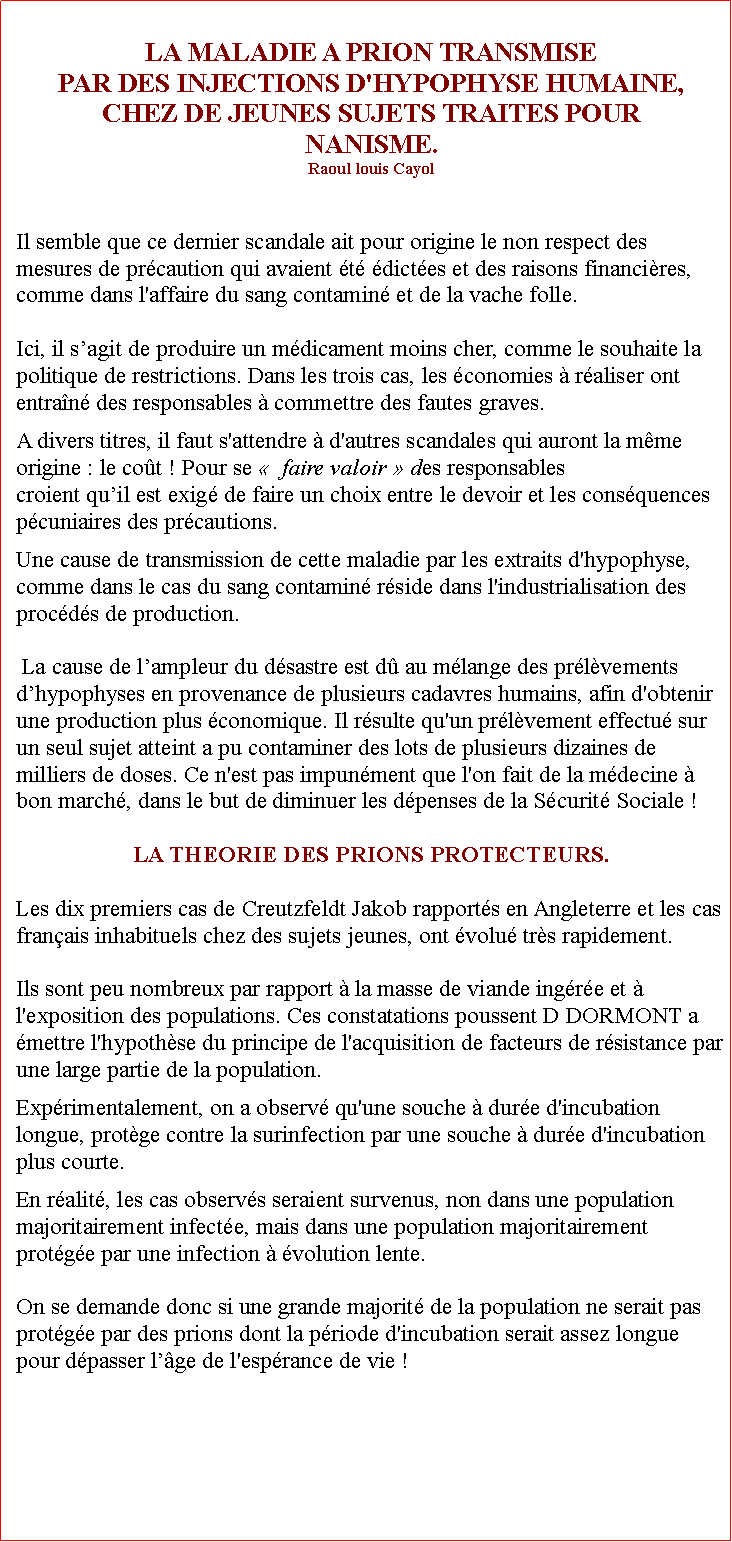 Zone de Texte: LA MALADIE A PRION TRANSMISE PAR DES INJECTIONS D'HYPOPHYSE HUMAINE, CHEZ DE JEUNES SUJETS TRAITES POUR NANISME. Raoul louis CayolIl semble que ce dernier scandale ait pour origine le non respect des mesures de prcaution qui avaient t dictes et des raisons financires, comme dans l'affaire du sang contamin et de la vache folle. Ici, il sagit de produire un mdicament moins cher, comme le souhaite la politique de restrictions. Dans les trois cas, les conomies  raliser ont entran des responsables  commettre des fautes graves. A divers titres, il faut s'attendre  d'autres scandales qui auront la mme origine : le cot ! Pour se   faire valoir  des responsables croient quil est exig de faire un choix entre le devoir et les consquences pcuniaires des prcautions.   Une cause de transmission de cette maladie par les extraits d'hypophyse, comme dans le cas du sang contamin rside dans l'industrialisation des procds de production. La cause de lampleur du dsastre est d au mlange des prlvements dhypophyses en provenance de plusieurs cadavres humains, afin d'obtenir une production plus conomique. Il rsulte qu'un prlvement effectu sur un seul sujet atteint a pu contaminer des lots de plusieurs dizaines de milliers de doses. Ce n'est pas impunment que l'on fait de la mdecine  bon march, dans le but de diminuer les dpenses de la Scurit Sociale !LA THEORIE DES PRIONS PROTECTEURS.Les dix premiers cas de Creutzfeldt Jakob rapports en Angleterre et les cas franais inhabituels chez des sujets jeunes, ont volu trs rapidement. Ils sont peu nombreux par rapport  la masse de viande ingre et  l'exposition des populations. Ces constatations poussent D DORMONT a mettre l'hypothse du principe de l'acquisition de facteurs de rsistance par une large partie de la population.Exprimentalement, on a observ qu'une souche  dure d'incubation longue, protge contre la surinfection par une souche  dure d'incubation plus courte.En ralit, les cas observs seraient survenus, non dans une population majoritairement infecte, mais dans une population majoritairement protge par une infection  volution lente.On se demande donc si une grande majorit de la population ne serait pas protge par des prions dont la priode d'incubation serait assez longue pour dpasser lge de l'esprance de vie !