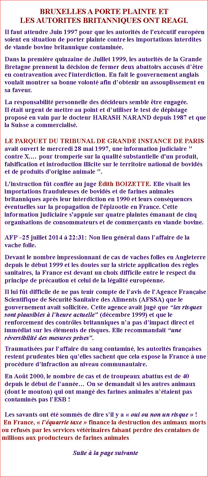 Zone de Texte: BRUXELLES A PORTE PLAINTE ET LES AUTORITES BRITANNIQUES ONT REAGI.Il faut attendre Juin 1997 pour que les autorits de l'excutif europen soient en situation de porter plainte contre les importations interdites de viande bovine britannique contamine.Dans la premire quinzaine de Juillet 1999, les autorits de la Grande Bretagne prennent la dcision de fermer deux abattoirs accuss dtre en contravention avec l'interdiction. En fait le gouvernement anglais voulait montrer sa bonne volont afin dobtenir un assouplissement en sa faveur.La responsabilit personnelle des dcideurs semble tre engage. Il tait urgent de mettre au point et dutiliser le test de dpistage propos en vain par le docteur HARASH NARAND depuis 1987 et que la Suisse a commercialis. LE PARQUET DU TRIBUNAL DE GRANDE INSTANCE DE PARIS avait ouvert le mercredi 28 mai 1997, une information judiciaire " contre X. pour tromperie sur la qualit substantielle d'un produit, falsification et introduction illicite sur le territoire national de bovids et de produits d'origine animale ". L'instruction ft confie au juge dith BOIZETTE. Elle visait les importations frauduleuses de bovids et de farines animales britanniques aprs leur interdiction en 1990 et leurs consquences ventuelles sur la propagation de l'pizootie en France. Cette information judiciaire s'appuie sur quatre plaintes manant de cinq organisations de consommateurs et de commerants en viande bovine.AFP 25 juillet 2014  22:31: Non lieu gnral dans laffaire de la vache folle.Devant le nombre impressionnant de cas de vaches folles en Angleterre depuis le dbut 1999 et les doutes sur la stricte application des rgles sanitaires, la France est devant un choix difficile entre le respect du principe de prcaution et celui de la lgalit europenne. Il lui ft difficile de ne pas tenir compte de lavis de lAgence Franaise Scientifique de Scurit Sanitaire des Aliments (AFSSA) que le gouvernement avait sollicite. Cette agence avait jug que les risques sont plausibles  lheure actuelle (dcembre 1999) et que le renforcement des contrles britanniques na pas dimpact direct et immdiat sur les lments de risques. Elle recommandait une rversibilit des mesures prises.Traumatises par laffaire du sang contamin, les autorits franaises restent prudentes bien quelles sachent que cela expose la France  une procdure dinfraction au niveau communautaire.En Aot 2000, le nombre de cas et de troupeaux abattus est de 40 depuis le dbut de lanne On se demandait si les autres animaux (dont le mouton) qui ont mang des farines animales ntaient pas contamins pas lESB !Les savants ont t somms de dire sil y a  oui ou non un risque  ! En France,  lquarrie taxe  finance la destruction des animaux morts ou refuss par les services vtrinaires faisant perdre des centaines de millions aux producteurs de farines animales Suite  la page suivante