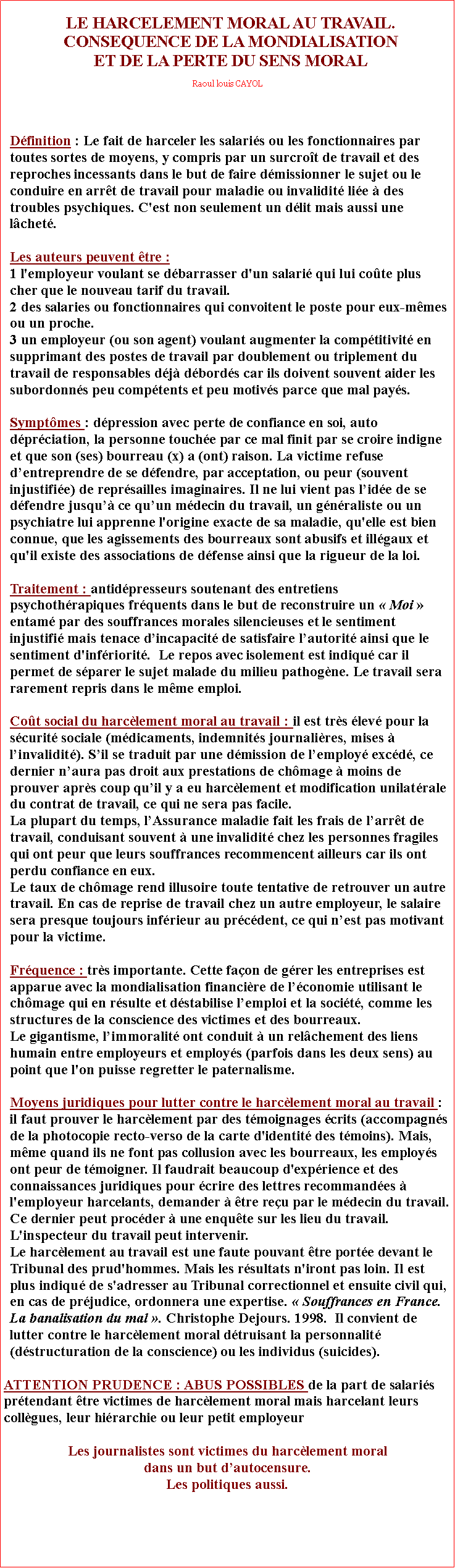 Zone de Texte: LE HARCELEMENT MORAL AU TRAVAIL.CONSEQUENCE DE LA MONDIALISATIONET DE LA PERTE DU SENS MORALRaoul louis CAYOLDfinition : Le fait de harceler les salaris ou les fonctionnaires par toutes sortes de moyens, y compris par un surcrot de travail et des reproches incessants dans le but de faire dmissionner le sujet ou le conduire en arrt de travail pour maladie ou invalidit lie  des troubles psychiques. C'est non seulement un dlit mais aussi une lchet. Les auteurs peuvent tre :1 l'employeur voulant se dbarrasser d'un salari qui lui cote plus cher que le nouveau tarif du travail. 2 des salaries ou fonctionnaires qui convoitent le poste pour eux-mmes ou un proche.3 un employeur (ou son agent) voulant augmenter la comptitivit en supprimant des postes de travail par doublement ou triplement du travail de responsables dj dbords car ils doivent souvent aider les subordonns peu comptents et peu motivs parce que mal pays.Symptmes : dpression avec perte de confiance en soi, auto dprciation, la personne touche par ce mal finit par se croire indigne et que son (ses) bourreau (x) a (ont) raison. La victime refuse dentreprendre de se dfendre, par acceptation, ou peur (souvent injustifie) de reprsailles imaginaires. Il ne lui vient pas lide de se dfendre jusqu ce quun mdecin du travail, un gnraliste ou un psychiatre lui apprenne l'origine exacte de sa maladie, qu'elle est bien connue, que les agissements des bourreaux sont abusifs et illgaux et qu'il existe des associations de dfense ainsi que la rigueur de la loi.Traitement : antidpresseurs soutenant des entretiens psychothrapiques frquents dans le but de reconstruire un  Moi  entam par des souffrances morales silencieuses et le sentiment injustifi mais tenace dincapacit de satisfaire lautorit ainsi que le sentiment d'infriorit.  Le repos avec isolement est indiqu car il permet de sparer le sujet malade du milieu pathogne. Le travail sera rarement repris dans le mme emploi.
Cot social du harclement moral au travail : il est trs lev pour la scurit sociale (mdicaments, indemnits journalires, mises  linvalidit). Sil se traduit par une dmission de lemploy excd, ce dernier naura pas droit aux prestations de chmage  moins de prouver aprs coup quil y a eu harclement et modification unilatrale du contrat de travail, ce qui ne sera pas facile. La plupart du temps, lAssurance maladie fait les frais de larrt de travail, conduisant souvent  une invalidit chez les personnes fragiles qui ont peur que leurs souffrances recommencent ailleurs car ils ont perdu confiance en eux. Le taux de chmage rend illusoire toute tentative de retrouver un autre travail. En cas de reprise de travail chez un autre employeur, le salaire sera presque toujours infrieur au prcdent, ce qui nest pas motivant pour la victime.Frquence : trs importante. Cette faon de grer les entreprises est apparue avec la mondialisation financire de lconomie utilisant le chmage qui en rsulte et dstabilise lemploi et la socit, comme les structures de la conscience des victimes et des bourreaux. Le gigantisme, limmoralit ont conduit  un relchement des liens humain entre employeurs et employs (parfois dans les deux sens) au point que l'on puisse regretter le paternalisme.Moyens juridiques pour lutter contre le harclement moral au travail : il faut prouver le harclement par des tmoignages crits (accompagns de la photocopie recto-verso de la carte d'identit des tmoins). Mais, mme quand ils ne font pas collusion avec les bourreaux, les employs ont peur de tmoigner. Il faudrait beaucoup d'exprience et des connaissances juridiques pour crire des lettres recommandes  l'employeur harcelants, demander  tre reu par le mdecin du travail. Ce dernier peut procder  une enqute sur les lieu du travail. L'inspecteur du travail peut intervenir. Le harclement au travail est une faute pouvant tre porte devant le Tribunal des prud'hommes. Mais les rsultats n'iront pas loin. Il est plus indiqu de s'adresser au Tribunal correctionnel et ensuite civil qui, en cas de prjudice, ordonnera une expertise.  Souffrances en France. La banalisation du mal . Christophe Dejours. 1998.  Il convient de lutter contre le harclement moral dtruisant la personnalit (dstructuration de la conscience) ou les individus (suicides).ATTENTION PRUDENCE : ABUS POSSIBLES de la part de salaris prtendant tre victimes de harclement moral mais harcelant leurs collgues, leur hirarchie ou leur petit employeurLes journalistes sont victimes du harclement moral dans un but dautocensure. Les politiques aussi.
