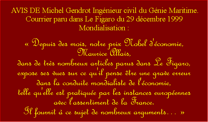 Zone de Texte:  AVIS DE Michel Gendrot Ingnieur civil du Gnie Maritime.Courrier paru dans Le Figaro du 29 dcembre 1999 Mondialisation : Depuis des mois, notre prix Nobel d'conomie, Maurice Allais, dans de trs nombreux articles parus dans Le Figaro, expose ses vues sur ce qu'il pense tre une grave erreur dans la conduite mondialiste de l'conomie, telle qu'elle est pratique par les instances europennes avec l'assentiment de la France. Il fournit  ce sujet de nombreux arguments  