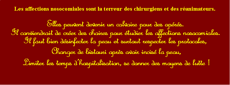 Zone de Texte: Les affections nosocomiales sont la terreur des chirurgiens et des ranimateurs.Elles peuvent devenir un calvaire pour des oprs.Il conviendrait de crer des chaires pour tudier les affections nosocomiales.Il faut bien dsinfecter la peau et surtout respecter les protocoles,  Changer de bistouri aprs avoir incis la peau,  Limiter les temps dhospitalisation, se donner des moyens de lutte !