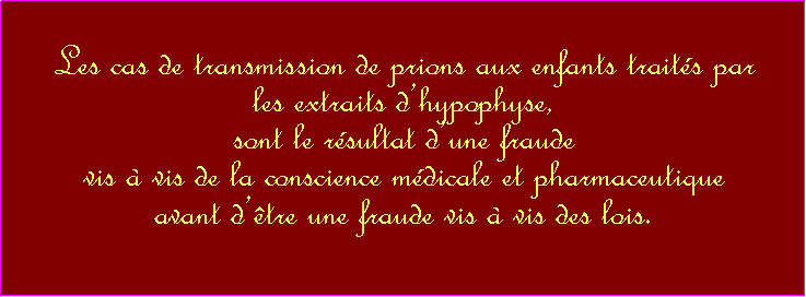 Zone de Texte:  Les cas de transmission de prions aux enfants traits par                                                              les extraits dhypophyse,sont le rsultat dune fraude vis  vis de la conscience mdicale et pharmaceutiqueavant dtre une fraude vis  vis des lois.