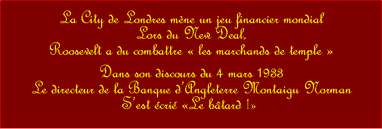 Zone de Texte: La City de Londres mne un jeu financier mondial Lors du New Deal, Roosevelt a du combattre  les marchands de temple  Dans son discours du 4 mars 1933Le directeur de la Banque dAngleterre Montaigu Norman Sest cri Le btard ! 