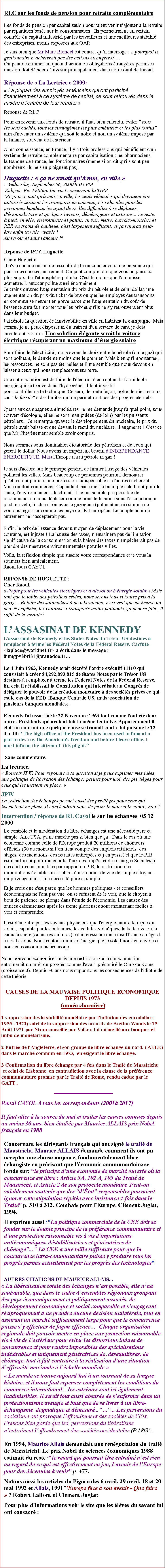 Zone de Texte: RLC sur les fonds de pension pour retraite complmentaireLes fonds de pension par capitalisation pourraient venir sajouter  la retraite par rpartition base sur la consommation . Ils permettraient un certain contrle du capital industriel par les travailleurs et une meilleures stabilit des entreprises, moins exposes aux OAP.Je sais bien que Mr Marc Blondel est contre, quil interroge :  pourquoi le gestionnaire nachterait pas des actions trangres? . On peut dterminer un quota daction ou obligations trangres permises mais on doit dcider dinvestir principalement dans notre outil de travail.
 Rponse de  La Lectrice  2000:  La plupart des employs amricains qui ont particip financirement  ce systme de capital, se sont retrouvs dans la misre  l'entre de leur retraite  Rponse de RLC Pour en revenir aux fonds de retraite, il faut, bien entendu, viter " tous les sens cachs, tous les stratagmes les plus ambitieux et les plus tordus" afin d'inventer un systme qui soit le ntre et non un systme impos par la finance, souvent de l'extrieur. A ma connaissance, en France, il y a trois professions qui bnficient d'un systme de retraite complmentaire par capitalisation : les pharmaciens, la Banque de France, les fonctionnaires (mme si on dit qu'ils sont peu nombreux, ils ne s'en plaignent pas). Huguette :  a ne tenait qu' moi, en ville,
: Wednesday, September 06, 2000 8:05 PM
 Subject: Re: Ptition Internet concernant la TIPP
"Si a ne tenait qu' moi, en ville, les seuls vhicules qui devraient tre autoriss seraient les transports en commun, les vhicules pour les personnes handicapes ayant de relles difficults  se dplacer, d'ventuels taxis et quelques livreurs, dmnageurs et artisans... Le reste,  pied, en vlo, en trottinette et patins, en bus, mtro, bateaux-mouches et RER ou trains de banlieue, c'est largement suffisant, et a rendrait peut-tre enfin la ville vivable !
Au revoir, et sans rancune !"               
  Rponse de RC  Huguette Chre Huguette,
Il n'y a aucune raison de ressentir de la rancune envers une personne qui pense des choses , autrement. On peut comprendre que vous ne puissiez plus supporter l'atmosphre pollue. C'est le moins que l'on puisse admettre. L'autocar pollue aussi normment.
Je crains qu'avec l'augmentation du prix du ptrole et de celui dollar, une augmentation du prix du ticket de bus ou que les employs des transports en commun se mettent en grve parce que l'augmentation du cot de l'essence aura fait monter tous les prix et qu'ils ne s'y retrouveraient plus dans leur budget.J'ai rsolu la question de l'invivabilit en ville en habitant la campagne. Mais comme je ne peux disposer ni du train ni d'un service de cars, je dois circulrent  voiture. Une solution lgante serait la voiture lectrique rcuprant un maximum dnergie solairePour faire de l'lectricit , nous avons le choix entre le ptrole (ou le gaz) qui sont polluant, le deuxime moins que le premier. Mais bien qu'importantes , les ressources, ne sont pas ternelles et il me semble que nous devons en laisser  ceux qui nous remplaceront sur terre.
Une autre solution est de faire de l'lectricit en captant la formidable
nergie qui se trouve dans l'hydrogne. Il faut investir
pour contrler cette technique. Ce sera, de toute faon, notre dernier recours car " le fossile" a des limites qui ne permettront pas des progrs ternels.
Quant aux campagnes antinuclaires, je me demande jusqu' quel point, sous couvert d'cologie, elles ne sont manipules (de loin) par les puissants ptroliers, . Je remarque qu'avec le dveloppement du nuclaire, le prix du ptrole avait baiss et que devant le recul du nuclaire, il augmente ! C'est ce que Mr Chevnement semble avoir compris.

Nous sommes sous domination dictatoriale des ptroliers et de ceux qui grent le dollar. Nous avons un imprieux besoin d'INDEPENDANCE ENERGETIQUE. Mais l'Europe n'a ni ptrole ni gaz !

Je suis d'accord sur le principe gnral de limiter l'usage des vhicules polluant les villes. Mais beaucoup de personnes pourront dmontrer
qu'elles font partie d'une profession indispensable et d'autres tricheront. Mais on doit commercer. Cependant, sans nier le bien que cela ferait pour la sant, l'environnement , le climat, il ne me semble pas possible de recommencer  nous dplacer comme nous le faisions sous l'occupation,  pied, en vlo,   cheval ou avec le gazogne (polluant aussi) si nous ne voulons rgresser comme les pays de l'Est europen. Le peuple habitu autrement ne laccepterait pas.     
Enfin, le prix de l'essence devenu moyen de dplacement pour la vie courante, est injuste ! La hausse des taxes, n'entranera pas de limitation significative de la consommation et la baisse des taxes n'empcherait pas de prendre des mesures environnementales pour les villes.
Voil, la rflexion simple que suscite votre correspondance et je vous la soumets bien amicalement.
Raoul louis CAYOL.
REPONSE DE HUGUETTE :
Cher Raoul,
 J'opte pour les vhicules lectriques et  alcool ou  nergie solaire ! Mais tant que le lobby des ptroliers svira, nous serons tous et toutes pris  la gorge... Et faire des salamalecs  de tels voleurs, c'est vrai que a nerve un peu. N'empche, les voitures et transports moins polluants, a peut se faire, il suffit de le vouloir !LASSASINAT DE KENNEDYLassassinat de Kennedy et les States Notes du Trsor US destins  remplacer  terme les Fdral Notes de la Fdral Reserv. Cacfut <laplace@worldnet.fr> a crit dans le message : 8umgpv$bri$1@wanadoo.frLe 4 Juin 1963, Kennedy avait dcrt l'ordre excutif 11110 qui consistait  crer $4,292,893,815 de States Notes par le Trsor US destins  remplacer  terme les Federal Notes de la Federal Reserve. En cela il rtablissait la Constitution qui interdisait au Congrs de dlguer le pouvoir de la cration montaire  des socits privs ce qui est le cas de la FED (Banque Centrale US, mais association de plusieurs banques mondiales).Kennedy fut assassin le 22 Novembre 1963 tout comme l'ont t deux autres Prsidents qui avaient fait la mme tentative. Apparemment il tait au courant que quelque chose se tramait contre lui puisque le 12 il a dit:" The high office of the President has been used to foment a plot to destroy the American's freedom and before I leave office, I must inform the citizen of  this plight."
 Sans commentaire. La lectrice.  Bonsoir JPW. Pour rpondre  ta question si je peux exprimer mes ides, une politique de libration des changes permet pour moi, des privilges pour ceux qui les mettent en place. JPW
La restriction des changes permet aussi des privilges pour ceux qui
les mettent en place. Il conviendrait donc de peser le pour et le contre, non ?Intervention / rponse de RL Cayol le sur les changes  05 12 2000.Le contrle et la modration du libre changes est une ncessit pure et simple. Aux USA, a ne marche pas si bien que a ! Dans le cas o une conomie comme celle de l'Europe produit 20 millions de chmeurs officiels (30 au moins si lon tient compte des emplois artificiels, des stages, des radiations, des retraites anticipes et j'en passe) et que le PIB est insuffisant pour ramener le Taux des Impts et des Charges Sociales  des chiffres raisonnables par rapport au PIB, la restriction des importations vitables n'est plus -  mon point de vue de simple citoyen - un privilge mais, une ncessit pure et simple. Et je crois que c'est parce que les hommes politiques - et conseillers conomiques ne l'ont pas vue, ou se refusent de le voir, que le citoyen  bout de patience, se plonge dans l'tude de l'conomie. Les causes des annes calamiteuses aprs les trente glorieuses sont maintenant faciles  voir et comprendre.
 Il est dmontr par les savants physiciens que l'nergie naturelle reue du soleil , captable par les oliennes, les cellules voltaques, la betterave ou la canne  sucre (ou autres cultures) est intressante mais insuffisante eu gard  nos besoins. Nous captons moins d'nergie que le soleil nous en envoie et nous en consommons beaucoup. Nous pouvons conomiser mais une restriction de la consommation entranerait un arrt du progrs comme l'avait  prconis le Club de Rome (croissance 0). Depuis 30 ans nous supportons les consquences de l'idiotie de cette thorie
CAUSES DE LA MAUVAISE POLITIQUE ECONOMIQUEDEPUIS 1973 (anne charnire)1 suppression des la stabilit montaire par l'inflation des eurodollars
1955 - 1973) suivi de la suppression des accords de Bretton Woods le 15 Aot 1971 par Nixon conseill par Volker, lui mme li aux banques et imbu de montarisme.
2 Entre de l'Angleterre, et son groupe de libre change du nord, ( AELE) dans le march commun en 1973,  en exigent le libre change.
3 Confirmation du libre change par 4 fois dans le Trait de Maastricht et celui de Lisbonne, en contradiction avec la clause de la prfrence communautaire promise par le Trait de Rome, rendu caduc par le GATT . Raoul CAYOL A tous les correspondants (2001 2017)Il faut aller  la source du mal et traiter les causes connues depuis au moins 30 ans, bien tudie par Maurice ALLAIS prix Nobel franais en 1988Concernant les dirigeants franais qui ont sign le trait de Maastricht, Maurice ALLAIS demande comment ils ont pu accepter une clause majeure, fondamentalement libre-changiste en prcisant que lconomie communautaire se fonde sur: le principe dune conomie de march ouverte o la concurrence est libre : Article 3A, 102 A, 105 du Trait de Maastricht, et Article 2 de son protocole montaire. Peut-on valablement soutenir que des dtat responsables pouvaient ignorer cette stipulation rpte avec insistance 4 fois dans le Trait p. 310  312. Combats pour lEurope. Clment Juglar, 1994. Il exprime aussi :"La politique commerciale de la CEE doit se fonder sur le double principe de la prfrence communautaire et d'une protection raisonnable vis  vis d'importations anticonomiques, dstabilisatrices et gnratrices de chmage"..." La CEE a une taille suffisante pour que la  concurrence intra-communautaire puisse y produire tous les progrs permis actuellement par les progrs des technologies". AUTRES CITATIONS DE MAURICE ALLAIS... La libralisation totale des changes nest possible, elle nest souhaitable, que dans le cadre densembles rgionaux groupant des pays conomiquement et politiquement associs, de dveloppement conomique et social comparable et sengageant rciproquement  ne prendre aucune dcision unilatrale, tout en assurant un march suffisamment large pour que la concurrence puisse sy effectuer de faon efficace  Chaque organisation rgionale doit pouvoir mettre en place une protection raisonnable vis  vis de lextrieur pour viter les distorsions indues de concurrence et pour rendre impossibles des spcialisations indsirables et uniquement gnratrices de .dsquilibres, de chmage, tout  fait contraire  la ralisation dune situation defficacit maximale  lchelle mondiale  Le monde se trouve aujourdhui  un tournant de sa longue histoire, et il nous faut repenser compltement les conditions du commerce international... les extrmes sont ici galement inadmissibles. Il serait tout aussi absurde de senfermer dans un protectionnisme aveugle et but que de se livrer  un libre-changisme  dogmatique et dmesur... ...... Les perversions du socialisme ont provoqu leffondrement des socits de lEst. Prenons bien garde que les  perversions du libralisme nentranent leffondrement des socits occidentales (P 186)".En 1994, Maurice Allais demandait une rengociation du trait de Maastricht. Le prix Nobel de sciences conomiques 1988 estimait du reste :le retard qui pourrait tre entran nest rien au regard de ce qui est effectivement en jeu, lavenir de lEurope pour des dcennies  venir p. 477. Notons aussi les articles du Figaro des 6 avril, 29 avril, 18 et 20 mai 1992 et Allais, 1991"'Europe face  son avenir - Que faire  ? Robert Laffont et Clment Juglar. Pour plus d'informations voir le site que les lves du savant lui ont consacr :  