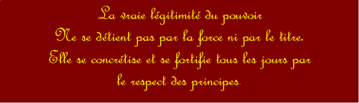 Zone de Texte: La vraie lgitimit du pouvoir Ne se dtient pas par la force ni par le titre. Elle se concrtise et se fortifie tous les jours par le respect des principes. 