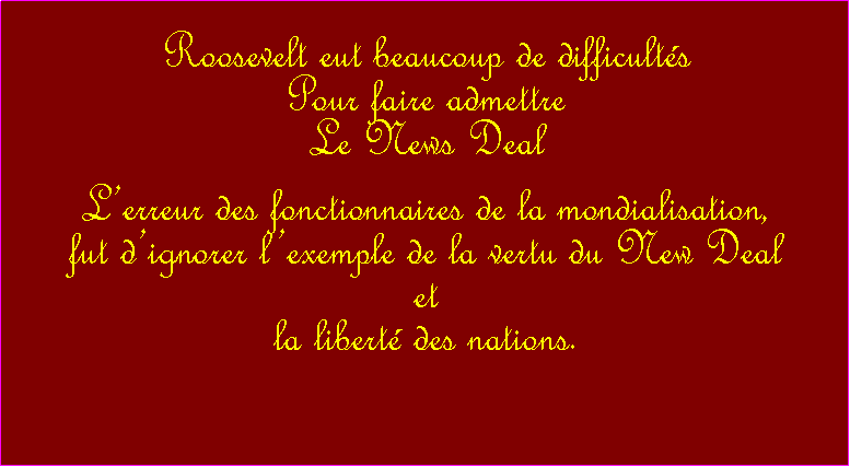 Zone de Texte: Roosevelt eut beaucoup de difficultsPour faire admettreLe News DealLerreur des fonctionnaires de la mondialisation, fut dignorer lexemple de la vertu du New Deal et la libert des nations. 
