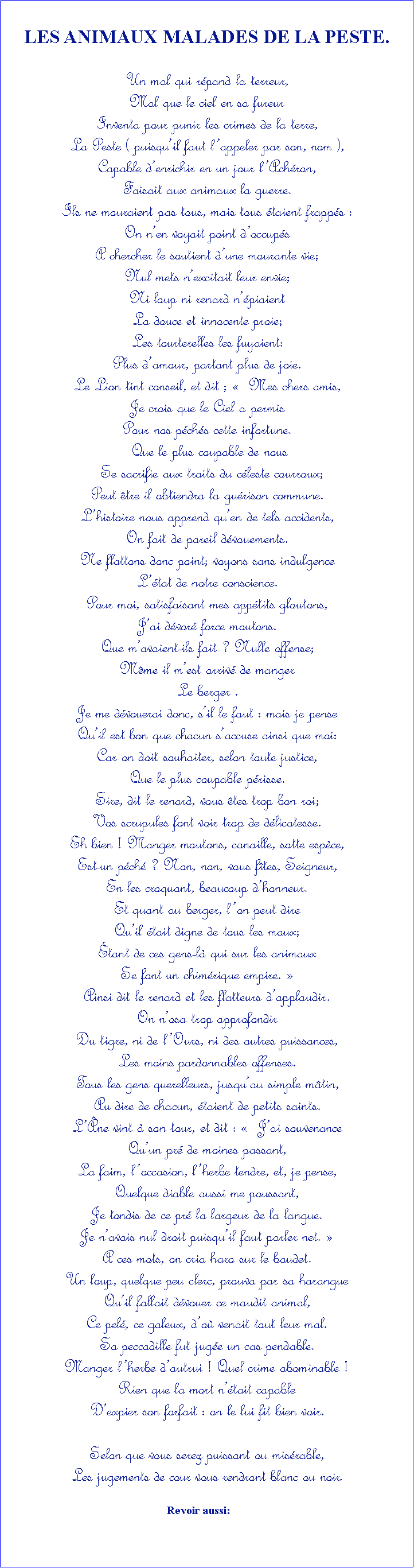 Zone de Texte: LES ANIMAUX MALADES DE LA PESTE.Un mal qui rpand la terreur,Mal que le ciel en sa fureurInventa pour punir les crimes de la terre,La Peste ( puisquil faut lappeler par son, nom ),Capable denrichir en un jour lAchron,Faisait aux animaux la guerre.Ils ne mouraient pas tous, mais tous taient frapps :On nen voyait point doccups A chercher le soutient dune mourante vie;Nul mets nexcitait leur envie;Ni loup ni renard npiaientLa douce et innocente proie;Les tourterelles les fuyaient:Plus damour, partant plus de joie.Le Lion tint conseil, et dit ;   Mes chers amis,Je crois que le Ciel a permis Pour nos pchs cette infortune. Que le plus coupable de nous  Se sacrifie aux traits du cleste courroux;Peut tre il obtiendra la gurison commune.Lhistoire nous apprend quen de tels accidents,On fait de pareil dvouements.Ne flattons donc point; voyons sans indulgenceLtat de notre conscience. Pour moi, satisfaisant mes apptits gloutons,Jai dvor force moutons.Que mavaient-ils fait ? Nulle offense;Mme il mest arriv de manger Le berger .Je me dvouerai donc, sil le faut : mais je penseQuil est bon que chacun saccuse ainsi que moi:Car on doit souhaiter, selon toute justice,Que le plus coupable prisse.Sire, dit le renard, vous tes trop bon roi;Vos scrupules font voir trop de dlicatesse.Eh bien ! Manger moutons, canaille, sotte espce,Est-un pch ? Non, non, vous ftes, Seigneur, En les croquant, beaucoup dhonneur.Et quant au berger, lon peut direQuil tait digne de tous les maux;tant de ces gens-l qui sur les animauxSe font un chimrique empire. Ainsi dit le renard et les flatteurs dapplaudir.On nosa trop approfondir Du tigre, ni de lOurs, ni des autres puissances,Les moins pardonnables offenses.Tous les gens querelleurs, jusquau simple mtin, Au dire de chacun, taient de petits saints.  Lne vint  son tour, et dit :   Jai souvenanceQuun pr de moines passant,La faim, loccasion, lherbe tendre, et, je pense,Quelque diable aussi me poussant,Je tondis de ce pr la largeur de la langue.Je navais nul droit puisquil faut parler net. A ces mots, on cria haro sur le baudet.Un loup, quelque peu clerc, prouva par sa harangueQuil fallait dvouer ce maudit animal,Ce pel, ce galeux, do venait tout leur mal.Sa peccadille fut juge un cas pendable.Manger lherbe dautrui ! Quel crime abominable ! Rien que la mort ntait capableDexpier son forfait : on le lui fit bien voir.Selon que vous serez puissant ou misrable,Les jugements de cour vous rendront blanc ou noir.                                                          Revoir aussi: