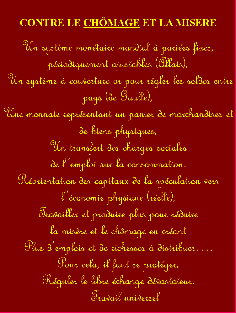 Zone de Texte: CONTRE LE CHMAGE ET LA MISERE Un systme montaire mondial  paries fixes, priodiquement ajustables (Allais), Un systme  couverture or pour rgler les soldes entre pays (de Gaulle),Une monnaie reprsentant un panier de marchandises et de biens physiques,Un transfert des charges sociales de lemploi sur la consommation.Rorientation des capitaux de la spculation vers lconomie physique (relle), Travailler et produire plus pour rduire la misre et le chmage en crant Plus demplois et de richesses  distribuer. Pour cela, il faut se protger, Rguler le libre change dvastateur.+ Travail universel