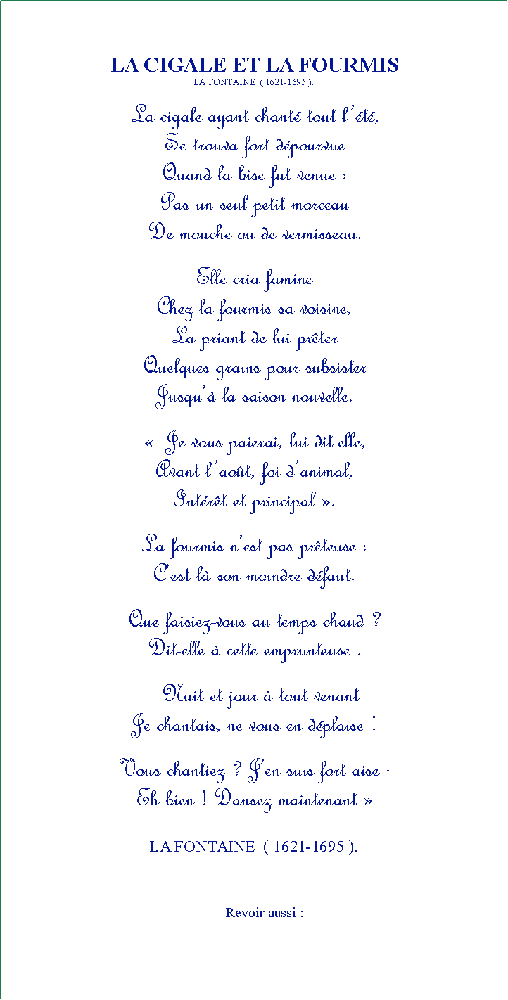 Zone de Texte: LA CIGALE ET LA FOURMISLA FONTAINE  ( 1621-1695 ).La cigale ayant chant tout lt,Se trouva fort dpourvueQuand la bise fut venue :Pas un seul petit morceauDe mouche ou de vermisseau.Elle cria famine Chez la fourmis sa voisine, La priant de lui prterQuelques grains pour subsisterJusqu la saison nouvelle.  Je vous paierai, lui dit-elle,Avant laot, foi danimal,Intrt et principal .La fourmis nest pas prteuse :Cest l son moindre dfaut.Que faisiez-vous au temps chaud ?Dit-elle  cette emprunteuse .- Nuit et jour  tout venantJe chantais, ne vous en dplaise !Vous chantiez ? Jen suis fort aise :Eh bien ! Dansez maintenant  LA FONTAINE  ( 1621-1695 ).                                                               Revoir aussi :