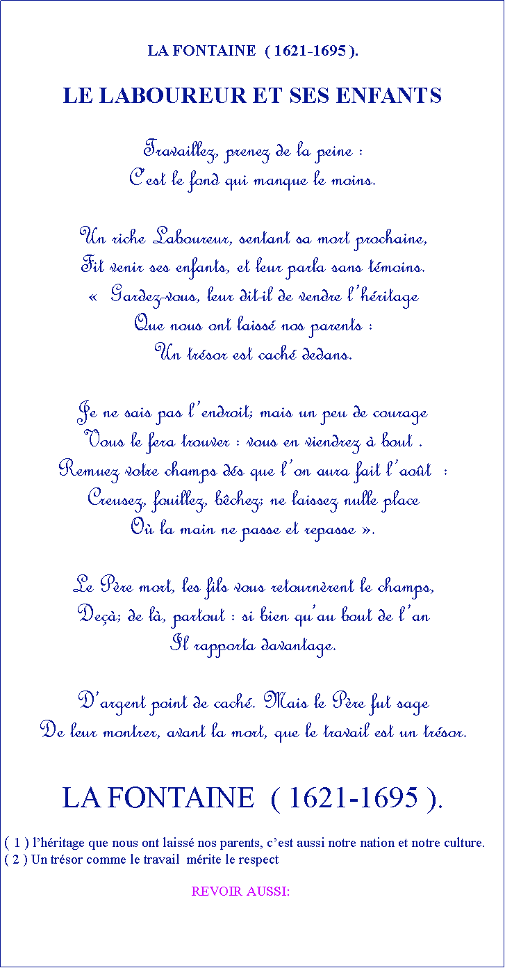 Zone de Texte: LA FONTAINE  ( 1621-1695 ).LE LABOUREUR ET SES ENFANTSTravaillez, prenez de la peine :Cest le fond qui manque le moins.Un riche Laboureur, sentant sa mort prochaine,Fit venir ses enfants, et leur parla sans tmoins.  Gardez-vous, leur dit-il de vendre lhritage Que nous ont laiss nos parents :Un trsor est cach dedans.Je ne sais pas lendroit; mais un peu de courage Vous le fera trouver : vous en viendrez  bout .Remuez votre champs ds que lon aura fait laot  :Creusez, fouillez, bchez; ne laissez nulle placeO la main ne passe et repasse .Le Pre mort, les fils vous retournrent le champs,De; de l, partout : si bien quau bout de lanIl rapporta davantage.Dargent point de cach. Mais le Pre fut sageDe leur montrer, avant la mort, que le travail est un trsor.LA FONTAINE  ( 1621-1695 ).( 1 ) lhritage que nous ont laiss nos parents, cest aussi notre nation et notre culture.( 2 ) Un trsor comme le travail  mrite le respect                                                      REVOIR AUSSI: