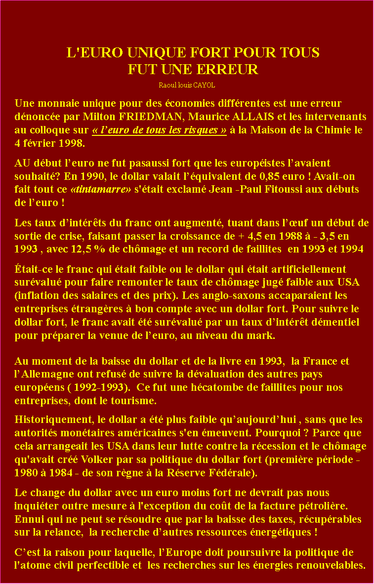 Zone de Texte: L'EURO UNIQUE FORT POUR TOUSFUT UNE ERREURRaoul louis CAYOLUne monnaie unique pour des conomies diffrentes est une erreur dnonce par Milton FRIEDMAN, Maurice ALLAIS et les intervenants au colloque sur  leuro de tous les risques   la Maison de la Chimie le 4 fvrier 1998.AU dbut leuro ne fut pasaussi fort que les europistes lavaient souhait? En 1990, le dollar valait lquivalent de 0,85 euro ! Avait-on fait tout ce tintamarre s'tait exclam Jean -Paul Fitoussi aux dbuts de leuro ! Les taux dintrts du franc ont augment, tuant dans luf un dbut de sortie de crise, faisant passer la croissance de + 4,5 en 1988  - 3,5 en 1993 , avec 12,5 % de chmage et un record de faillites  en 1993 et 1994tait-ce le franc qui tait faible ou le dollar qui tait artificiellement survalu pour faire remonter le taux de chmage jug faible aux USA (inflation des salaires et des prix). Les anglo-saxons accaparaient les entreprises trangres  bon compte avec un dollar fort. Pour suivre le dollar fort, le franc avait t survalu par un taux dintrt dmentiel pour prparer la venue de leuro, au niveau du mark.Au moment de la baisse du dollar et de la livre en 1993,  la France et lAllemagne ont refus de suivre la dvaluation des autres pays europens ( 1992-1993).  Ce fut une hcatombe de faillites pour nos entreprises, dont le tourisme.Historiquement, le dollar a t plus faible quaujourdhui , sans que les autorits montaires amricaines s'en meuvent. Pourquoi ? Parce que cela arrangeait les USA dans leur lutte contre la rcession et le chmage qu'avait cr Volker par sa politique du dollar fort (premire priode -1980  1984 - de son rgne  la Rserve Fdrale). Le change du dollar avec un euro moins fort ne devrait pas nous inquiter outre mesure  l'exception du cot de la facture ptrolire. Ennui qui ne peut se rsoudre que par la baisse des taxes, rcuprables sur la relance,  la recherche dautres ressources nergtiques ! Cest la raison pour laquelle, lEurope doit poursuivre la politique de l'atome civil perfectible et  les recherches sur les nergies renouvelables.