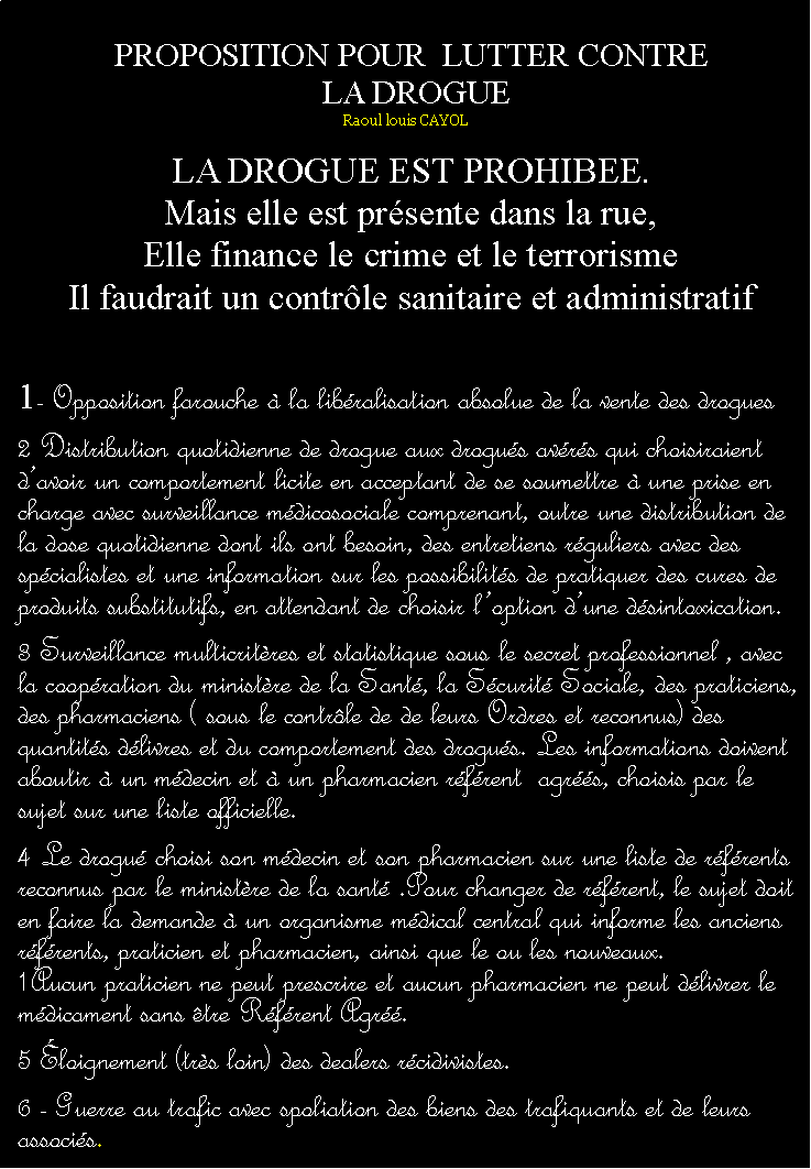 Zone de Texte: PROPOSITION POUR  LUTTER CONTRE  LA DROGUERaoul louis CAYOLLA DROGUE EST PROHIBEE.Mais elle est prsente dans la rue,Elle finance le crime et le terrorismeIl faudrait un contrle sanitaire et administratif1- Opposition farouche  la libralisation absolue de la vente des drogues2 Distribution quotidienne de drogue aux drogus avrs qui choisiraient davoir un comportement licite en acceptant de se soumettre  une prise en charge avec surveillance mdicosociale comprenant, outre une distribution de la dose quotidienne dont ils ont besoin, des entretiens rguliers avec des spcialistes et une information sur les possibilits de pratiquer des cures de produits substitutifs, en attendant de choisir loption dune dsintoxication.3 Surveillance multicritres et statistique sous le secret professionnel , avec la coopration du ministre de la Sant, la Scurit Sociale, des praticiens, des pharmaciens ( sous le contrle de de leurs Ordres et reconnus) des quantits dlivres et du comportement des drogus. Les informations doivent aboutir  un mdecin et  un pharmacien rfrent  agrs, choisis par le sujet sur une liste officielle.4 Le drogu choisi son mdecin et son pharmacien sur une liste de rfrents reconnus par le ministre de la sant .Pour changer de rfrent, le sujet doit en faire la demande  un organisme mdical central qui informe les anciens rfrents, praticien et pharmacien, ainsi que le ou les nouveaux. 1Aucun praticien ne peut prescrire et aucun pharmacien ne peut dlivrer le mdicament sans tre Rfrent Agr. 5 loignement (trs loin) des dealers rcidivistes.6 - Guerre au trafic avec spoliation des biens des trafiquants et de leurs associs.