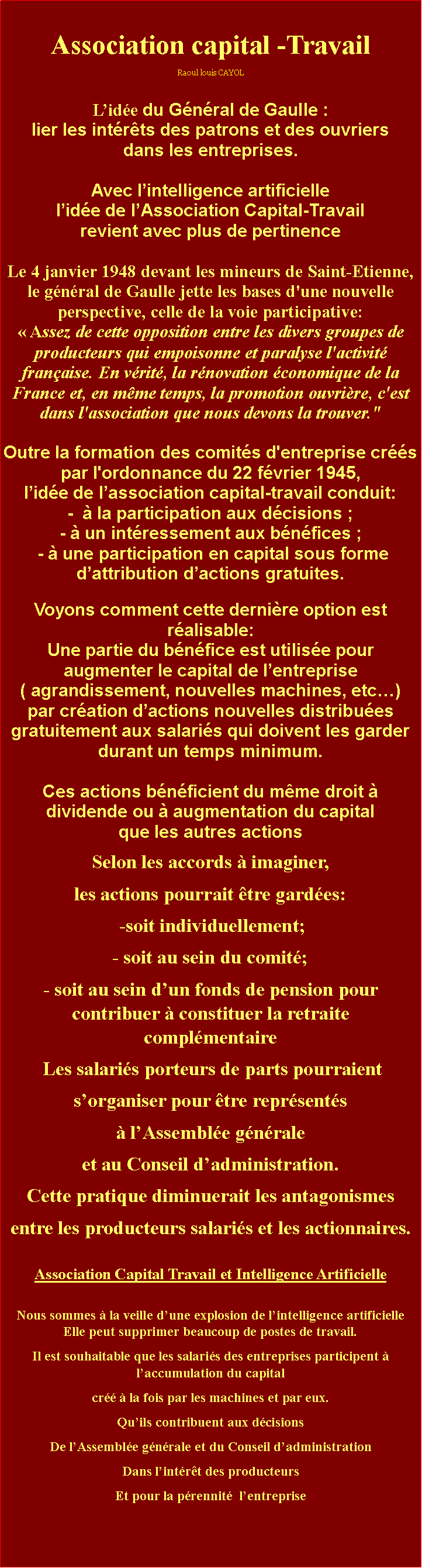 Zone de Texte: Association capital -TravailRaoul louis CAYOLLide du Gnral de Gaulle : lier les intrts des patrons et des ouvriers dans les entreprises.Avec lintelligence artificielle lide de lAssociation Capital-Travail revient avec plus de pertinenceLe 4 janvier 1948 devant les mineurs de Saint-Etienne, le gnral de Gaulle jette les bases d'une nouvelle perspective, celle de la voie participative:  Assez de cette opposition entre les divers groupes de producteurs qui empoisonne et paralyse l'activit franaise. En vrit, la rnovation conomique de la France et, en mme temps, la promotion ouvrire, c'est dans l'association que nous devons la trouver." Outre la formation des comits d'entreprise crs par l'ordonnance du 22 fvrier 1945, lide de lassociation capital-travail conduit: -   la participation aux dcisions ;-  un intressement aux bnfices ; -  une participation en capital sous forme dattribution dactions gratuites.Voyons comment cette dernire option est ralisable: Une partie du bnfice est utilise pour augmenter le capital de lentreprise ( agrandissement, nouvelles machines, etc)par cration dactions nouvelles distribues gratuitement aux salaris qui doivent les garder durant un temps minimum.Ces actions bnficient du mme droit  dividende ou  augmentation du capital que les autres actionsSelon les accords  imaginer, les actions pourrait tre gardes: -soit individuellement;- soit au sein du comit;- soit au sein dun fonds de pension pour contribuer  constituer la retraite complmentaire Les salaris porteurs de parts pourraient sorganiser pour tre reprsents  lAssemble gnrale et au Conseil dadministration.Cette pratique diminuerait les antagonismes entre les producteurs salaris et les actionnaires. Association Capital Travail et Intelligence ArtificielleNous sommes  la veille dune explosion de lintelligence artificielle  Elle peut supprimer beaucoup de postes de travail.Il est souhaitable que les salaris des entreprises participent  laccumulation du capital cr  la fois par les machines et par eux.Quils contribuent aux dcisions De lAssemble gnrale et du Conseil dadministration Dans lintrt des producteurs Et pour la prennit  lentreprise