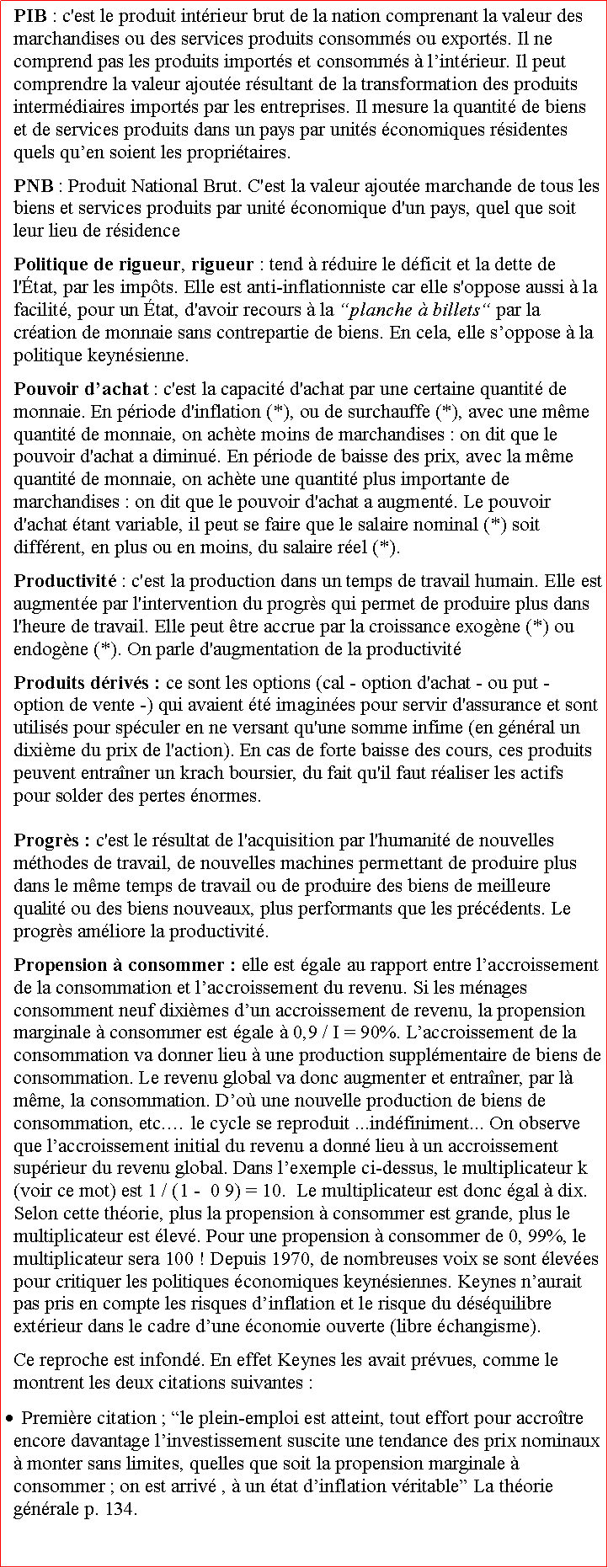 Zone de Texte: PIB : c'est le produit intrieur brut de la nation comprenant la valeur des marchandises ou des services produits consomms ou exports. Il ne comprend pas les produits imports et consomms  lintrieur. Il peut comprendre la valeur ajoute rsultant de la transformation des produits intermdiaires imports par les entreprises. Il mesure la quantit de biens et de services produits dans un pays par units conomiques rsidentes quels quen soient les propritaires.PNB : Produit National Brut. C'est la valeur ajoute marchande de tous les biens et services produits par unit conomique d'un pays, quel que soit leur lieu de rsidencePolitique de rigueur, rigueur : tend  rduire le dficit et la dette de l'tat, par les impts. Elle est anti-inflationniste car elle s'oppose aussi  la facilit, pour un tat, d'avoir recours  la planche  billets par la cration de monnaie sans contrepartie de biens. En cela, elle soppose  la politique keynsienne.Pouvoir dachat : c'est la capacit d'achat par une certaine quantit de monnaie. En priode d'inflation (*), ou de surchauffe (*), avec une mme quantit de monnaie, on achte moins de marchandises : on dit que le pouvoir d'achat a diminu. En priode de baisse des prix, avec la mme quantit de monnaie, on achte une quantit plus importante de marchandises : on dit que le pouvoir d'achat a augment. Le pouvoir d'achat tant variable, il peut se faire que le salaire nominal (*) soit diffrent, en plus ou en moins, du salaire rel (*). Productivit : c'est la production dans un temps de travail humain. Elle est augmente par l'intervention du progrs qui permet de produire plus dans l'heure de travail. Elle peut tre accrue par la croissance exogne (*) ou endogne (*). On parle d'augmentation de la productivitProduits drivs : ce sont les options (cal - option d'achat - ou put - option de vente -) qui avaient t imagines pour servir d'assurance et sont utiliss pour spculer en ne versant qu'une somme infime (en gnral un dixime du prix de l'action). En cas de forte baisse des cours, ces produits peuvent entraner un krach boursier, du fait qu'il faut raliser les actifs pour solder des pertes normes.Progrs : c'est le rsultat de l'acquisition par l'humanit de nouvelles mthodes de travail, de nouvelles machines permettant de produire plus dans le mme temps de travail ou de produire des biens de meilleure qualit ou des biens nouveaux, plus performants que les prcdents. Le progrs amliore la productivit.Propension  consommer : elle est gale au rapport entre laccroissement de la consommation et laccroissement du revenu. Si les mnages consomment neuf diximes dun accroissement de revenu, la propension marginale  consommer est gale  0,9 / I = 90%. Laccroissement de la consommation va donner lieu  une production supplmentaire de biens de consommation. Le revenu global va donc augmenter et entraner, par l mme, la consommation. Do une nouvelle production de biens de consommation, etc. le cycle se reproduit ...indfiniment... On observe que laccroissement initial du revenu a donn lieu  un accroissement suprieur du revenu global. Dans lexemple ci-dessus, le multiplicateur k (voir ce mot) est 1 / (1 -  0 9) = 10.  Le multiplicateur est donc gal  dix. Selon cette thorie, plus la propension  consommer est grande, plus le multiplicateur est lev. Pour une propension  consommer de 0, 99%, le multiplicateur sera 100 ! Depuis 1970, de nombreuses voix se sont leves pour critiquer les politiques conomiques keynsiennes. Keynes naurait pas pris en compte les risques dinflation et le risque du dsquilibre extrieur dans le cadre dune conomie ouverte (libre changisme).Ce reproche est infond. En effet Keynes les avait prvues, comme le montrent les deux citations suivantes : Premire citation ; le plein-emploi est atteint, tout effort pour accrotre encore davantage linvestissement suscite une tendance des prix nominaux  monter sans limites, quelles que soit la propension marginale  consommer ; on est arriv ,  un tat dinflation vritable La thorie gnrale p. 134.