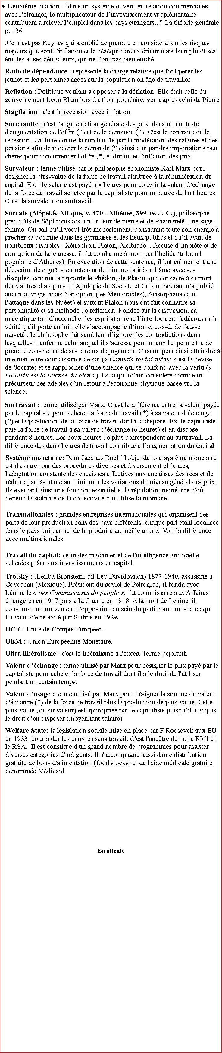 Zone de Texte: Deuxime citation : dans un systme ouvert, en relation commerciales avec ltranger, le multiplicateur de linvestissement supplmentaire contribuera  relever lemploi dans les pays trangers... La thorie gnrale p. 136. .Ce nest pas Keynes qui a oubli de prendre en considration les risques majeurs que sont linflation et le dsquilibre extrieur mais bien plutt ses mules et ses dtracteurs, qui ne lont pas bien tudiRatio de dpendance : reprsente la charge relative que font peser les jeunes et les personnes ges sur la population en ge de travailler.      Reflation : Politique voulant sopposer  la dflation. Elle tait celle du gouvernement Lon Blum lors du front populaire, venu aprs celui de Pierre Stagflation : c'est la rcession avec inflation.Surchauffe : c'est l'augmentation gnrale des prix, dans un contexte d'augmentation de l'offre (*) et de la demande (*). C'est le contraire de la rcession. On lutte contre la surchauffe par la modration des salaires et des pensions afin de modrer la demande (*) ainsi que par des importations peu chres pour concurrencer l'offre (*) et diminuer l'inflation des prix.Survaleur : terme utilis par le philosophe conomiste Karl Marx pour dsigner la plus-value de la force de travail attribue  la rmunration du capital. Ex. : le salari est pay six heures pour couvrir la valeur dchange de la force de travail achete par le capitaliste pour un dure de huit heures. Cest la survaleur ou surtravail.   Socrate (Alpek, Attique, v. 470  Athnes, 399 av. J.-C.), philosophe grec ; fils de Sphroniskos, un tailleur de pierre et de Phainaret, une sage-femme. On sait quil vcut trs modestement, consacrant toute son nergie  prcher sa doctrine dans les gymnases et les lieux publics et quil avait de nombreux disciples : Xnophon, Platon, Alcibiade... Accus dimpit et de corruption de la jeunesse, il fut condamn  mort par lhlie (tribunal populaire dAthnes). En excution de cette sentence, il but calmement une dcoction de cigu, sentretenant de limmortalit de lme avec ses disciples, comme le rapporte le Phdon, de Platon, qui consacre  sa mort deux autres dialogues : lApologie de Socrate et Criton. Socrate na publi aucun ouvrage, mais Xnophon (les Mmorables), Aristophane (qui lattaque dans les Nues) et surtout Platon nous ont fait connatre sa personnalit et sa mthode de rflexion. Fonde sur la discussion, sa maeutique (art daccoucher les esprits) amne linterlocuteur  dcouvrir la vrit quil porte en lui ; elle saccompagne dironie, c.--d. de fausse navet : le philosophe fait semblant dignorer les contradictions dans lesquelles il enferme celui auquel il sadresse pour mieux lui permettre de prendre conscience de ses erreurs de jugement. Chacun peut ainsi atteindre  une meilleure connaissance de soi ( Connais-toi toi-mme  est la devise de Socrate) et se rapprocher dune science qui se confond avec la vertu ( La vertu est la science du bien ). Est aujourd'hui considr comme un prcurseur des adeptes d'un retour  l'conomie physique base sur la science. Surtravail : terme utilis par Marx. Cest la diffrence entre la valeur paye par le capitaliste pour acheter la force de travail (*)  sa valeur dchange (*) et la production de la force de travail dont il a dispos. Ex. le capitaliste paie la force de travail  sa valeur dchange (6 heures) et en dispose pendant 8 heures. Les deux heures de plus correspondent au surtravail. La diffrence des deux heures de travail contribue  laugmentation du capital. Systme montaire: Pour Jacques Rueff  l'objet de tout systme montaire est d'assurer par des procdures diverses et diversement efficaces, l'adaptation constante des encaisses effectives aux encaisses dsires et de rduire par l-mme au minimum les variations du niveau gnral des prix. Ils exercent ainsi une fonction essentielle, la rgulation montaire d'o dpend la stabilit de la collectivit qui utilise la monnaie.Transnationales : grandes entreprises internationales qui organisent des parts de leur production dans des pays diffrents, chaque part tant localise dans le pays qui permet de la produire au meilleur prix. Voir la diffrence avec multinationales.Travail du capital: celui des machines et de l'intelligence artificielle achetes grce aux investissements en capital.Trotsky : (Leilba Bronstein, dit Lev Davidovitch) 1877-1940, assassin  Coyoacan (Mexique). Prsident du soviet de Petrograd, il fonda avec Lnine le  des Commissaires du peuple , fut commissaire aux Affaires trangres en 1917 puis  la Guerre en 1918. A la mort de Lnine, il constitua un mouvement d'opposition au sein du parti communiste, ce qui lui valut d'tre exil par Staline en 1929.UCE : Unit de Compte Europen.  UEM : Union Europenne Montaire.Ultra libralisme : c'est le libralisme  l'excs. Terme pjoratif.Valeur dchange : terme utilis par Marx pour dsigner le prix pay par le capitaliste pour acheter la force de travail dont il a le droit de l'utiliser pendant un certain temps.Valeur dusage : terme utilis par Marx pour dsigner la somme de valeur d'change (*) de la force de travail plus la production de plus-value. Cette plus-value (ou survaleur) est approprie par le capitaliste puisquil a acquis le droit den disposer (moyennant salaire) Welfare State: la lgislation sociale mise en place par F Roosevelt aux EU en 1933, pour aider les pauvres sans travail. C'est l'anctre de notre RMI et le RSA.  Il est constitu d'un grand nombre de programmes pour assister diverses catgories d'indigents. Il s'accompagne aussi d'une distribution gratuite de bons d'alimentation (food stocks) et de l'aide mdicale gratuite, dnomme Mdicaid.En attente