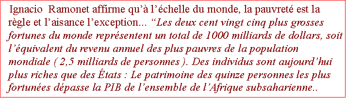 Zone de Texte: Ignacio  Ramonet affirme qu lchelle du monde, la pauvret est la rgle et laisance lexception... Les deux cent vingt cinq plus grosses fortunes du monde reprsentent un total de 1000 milliards de dollars, soit lquivalent du revenu annuel des plus pauvres de la population mondiale ( 2,5 milliards de personnes ). Des individus sont aujourdhui plus riches que des tats : Le patrimoine des quinze personnes les plus fortunes dpasse la PIB de lensemble de lAfrique subsaharienne.. .