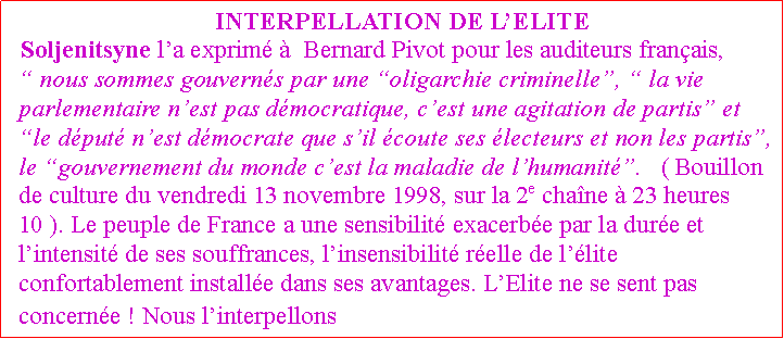 Zone de Texte:  INTERPELLATION DE LELITESoljenitsyne la exprim   Bernard Pivot pour les auditeurs franais,  nous sommes gouverns par une oligarchie criminelle,  la vie parlementaire nest pas dmocratique, cest une agitation de partis et le dput nest dmocrate que sil coute ses lecteurs et non les partis, le gouvernement du monde cest la maladie de lhumanit.   ( Bouillon de culture du vendredi 13 novembre 1998, sur la 2e chane  23 heures 10 ). Le peuple de France a une sensibilit exacerbe par la dure et lintensit de ses souffrances, linsensibilit relle de llite confortablement installe dans ses avantages. LElite ne se sent pas concerne ! Nous linterpellons !