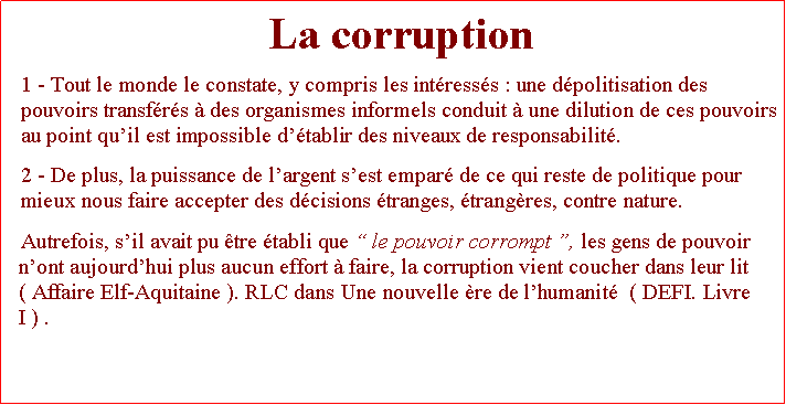 Zone de Texte: La corruption 1 - Tout le monde le constate, y compris les intresss : une dpolitisation des pouvoirs transfrs  des organismes informels conduit  une dilution de ces pouvoirs au point quil est impossible dtablir des niveaux de responsabilit. 2 - De plus, la puissance de largent sest empar de ce qui reste de politique pour mieux nous faire accepter des dcisions tranges, trangres, contre nature. Autrefois, sil avait pu tre tabli que  le pouvoir corrompt , les gens de pouvoir nont aujourdhui plus aucun effort  faire, la corruption vient coucher dans leur lit ( Affaire Elf-Aquitaine ). RLC dans Une nouvelle re de lhumanit  ( DEFI. Livre I ) .