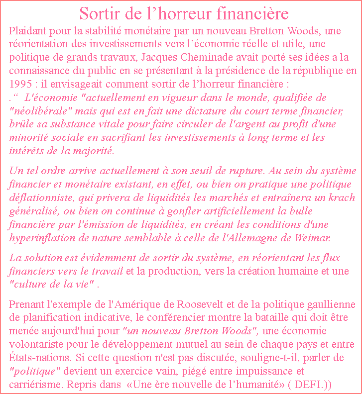 Zone de Texte: Sortir de lhorreur financirePlaidant pour la stabilit montaire par un nouveau Bretton Woods, une rorientation des investissements vers lconomie relle et utile, une politique de grands travaux, Jacques Cheminade avait port ses ides a la connaissance du public en se prsentant  la prsidence de la rpublique en 1995 : il envisageait comment sortir de lhorreur financire : .  L'conomie "actuellement en vigueur dans le monde, qualifie de "nolibrale" mais qui est en fait une dictature du court terme financier, brle sa substance vitale pour faire circuler de l'argent au profit d'une minorit sociale en sacrifiant les investissements  long terme et les intrts de la majorit.Un tel ordre arrive actuellement  son seuil de rupture. Au sein du systme financier et montaire existant, en effet, ou bien on pratique une politique dflationniste, qui privera de liquidits les marchs et entranera un krach gnralis, ou bien on continue  gonfler artificiellement la bulle financire par l'mission de liquidits, en crant les conditions d'une hyperinflation de nature semblable  celle de l'Allemagne de Weimar.La solution est videmment de sortir du systme, en rorientant les flux financiers vers le travail et la production, vers la cration humaine et une "culture de la vie" .Prenant l'exemple de l'Amrique de Roosevelt et de la politique gaullienne de planification indicative, le confrencier montre la bataille qui doit tre mene aujourd'hui pour "un nouveau Bretton Woods", une conomie volontariste pour le dveloppement mutuel au sein de chaque pays et entre tats-nations. Si cette question n'est pas discute, souligne-t-il, parler de "politique" devient un exercice vain, pig entre impuissance et carririsme. Repris dans  Une re nouvelle de lhumanit ( DEFI.))