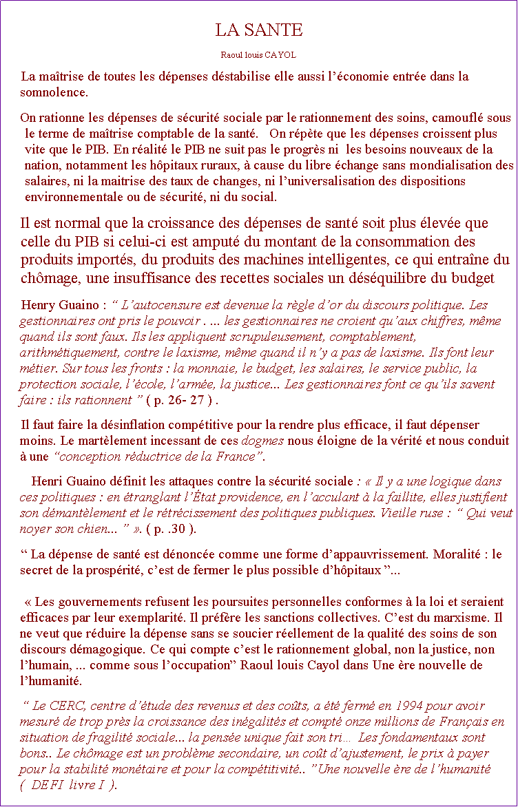 Zone de Texte: LA SANTE Raoul louis CAYOLLa matrise de toutes les dpenses dstabilise elle aussi lconomie entre dans la somnolence. On rationne les dpenses de scurit sociale par le rationnement des soins, camoufl sous le terme de matrise comptable de la sant.   On rpte que les dpenses croissent plus vite que le PIB. En ralit le PIB ne suit pas le progrs ni  les besoins nouveaux de la nation, notamment les hpitaux ruraux,  cause du libre change sans mondialisation des salaires, ni la maitrise des taux de changes, ni luniversalisation des dispositions environnementale ou de scurit, ni du social.Il est normal que la croissance des dpenses de sant soit plus leve que celle du PIB si celui-ci est amput du montant de la consommation des produits imports, du produits des machines intelligentes, ce qui entrane du chmage, une insuffisance des recettes sociales un dsquilibre du budget Henry Guaino :  Lautocensure est devenue la rgle dor du discours politique. Les gestionnaires ont pris le pouvoir . ... les gestionnaires ne croient quaux chiffres, mme quand ils sont faux. Ils les appliquent scrupuleusement, comptablement, arithmtiquement, contre le laxisme, mme quand il ny a pas de laxisme. Ils font leur mtier. Sur tous les fronts : la monnaie, le budget, les salaires, le service public, la protection sociale, lcole, larme, la justice... Les gestionnaires font ce quils savent faire : ils rationnent  ( p. 26- 27 ) .Il faut faire la dsinflation comptitive pour la rendre plus efficace, il faut dpenser moins. Le martlement incessant de ces dogmes nous loigne de la vrit et nous conduit  une conception rductrice de la France.   Henri Guaino dfinit les attaques contre la scurit sociale :  Il y a une logique dans ces politiques : en tranglant ltat providence, en lacculant  la faillite, elles justifient son dmantlement et le rtrcissement des politiques publiques. Vieille ruse :  Qui veut noyer son chien...  . ( p. .30 ).  La dpense de sant est dnonce comme une forme dappauvrissement. Moralit : le secret de la prosprit, cest de fermer le plus possible dhpitaux ...  Les gouvernements refusent les poursuites personnelles conformes  la loi et seraient efficaces par leur exemplarit. Il prfre les sanctions collectives. Cest du marxisme. Il ne veut que rduire la dpense sans se soucier rellement de la qualit des soins de son discours dmagogique. Ce qui compte cest le rationnement global, non la justice, non lhumain, ... comme sous loccupation Raoul louis Cayol dans Une re nouvelle de lhumanit. Le CERC, centre dtude des revenus et des cots, a t ferm en 1994 pour avoir mesur de trop prs la croissance des ingalits et compt onze millions de Franais en situation de fragilit sociale... la pense unique fait son tri Les fondamentaux sont bons.. Le chmage est un problme secondaire, un cot dajustement, le prix  payer pour la stabilit montaire et pour la comptitivit.. Une nouvelle re de lhumanit (  DEFI  livre I  ).