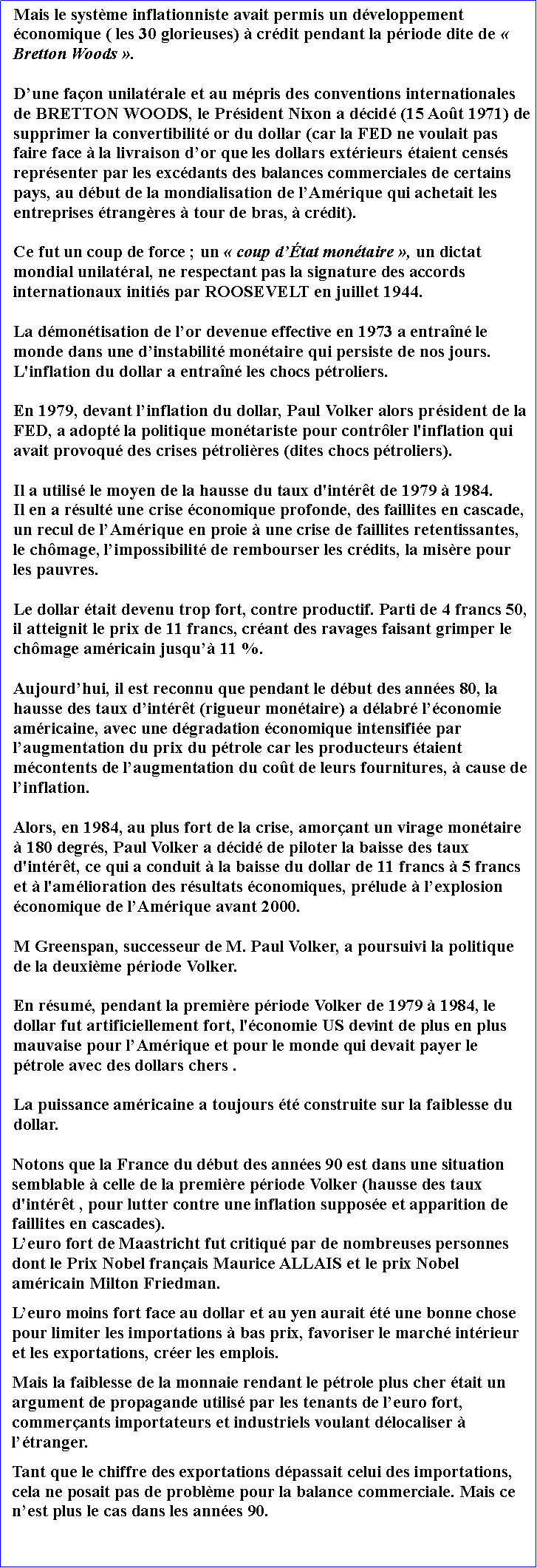 Zone de Texte: Mais le systme inflationniste avait permis un dveloppement conomique ( les 30 glorieuses)  crdit pendant la priode dite de  Bretton Woods . Dune faon unilatrale et au mpris des conventions internationales de BRETTON WOODS, le Prsident Nixon a dcid (15 Aot 1971) de supprimer la convertibilit or du dollar (car la FED ne voulait pas faire face  la livraison dor que les dollars extrieurs taient censs reprsenter par les excdants des balances commerciales de certains pays, au dbut de la mondialisation de lAmrique qui achetait les entreprises trangres  tour de bras,  crdit). Ce fut un coup de force ; un  coup dtat montaire , un dictat mondial unilatral, ne respectant pas la signature des accords internationaux initis par ROOSEVELT en juillet 1944. La dmontisation de lor devenue effective en 1973 a entran le monde dans une dinstabilit montaire qui persiste de nos jours. L'inflation du dollar a entran les chocs ptroliers.En 1979, devant linflation du dollar, Paul Volker alors prsident de la FED, a adopt la politique montariste pour contrler l'inflation qui avait provoqu des crises ptrolires (dites chocs ptroliers). Il a utilis le moyen de la hausse du taux d'intrt de 1979  1984. Il en a rsult une crise conomique profonde, des faillites en cascade, un recul de lAmrique en proie  une crise de faillites retentissantes, le chmage, limpossibilit de rembourser les crdits, la misre pour les pauvres. Le dollar tait devenu trop fort, contre productif. Parti de 4 francs 50,  il atteignit le prix de 11 francs, crant des ravages faisant grimper le chmage amricain jusqu 11 %. Aujourdhui, il est reconnu que pendant le dbut des annes 80, la hausse des taux dintrt (rigueur montaire) a dlabr lconomie amricaine, avec une dgradation conomique intensifie par laugmentation du prix du ptrole car les producteurs taient mcontents de laugmentation du cot de leurs fournitures,  cause de linflation. Alors, en 1984, au plus fort de la crise, amorant un virage montaire  180 degrs, Paul Volker a dcid de piloter la baisse des taux d'intrt, ce qui a conduit  la baisse du dollar de 11 francs  5 francs et  l'amlioration des rsultats conomiques, prlude  lexplosion conomique de lAmrique avant 2000. M Greenspan, successeur de M. Paul Volker, a poursuivi la politique de la deuxime priode Volker. En rsum, pendant la premire priode Volker de 1979  1984, le dollar fut artificiellement fort, l'conomie US devint de plus en plus mauvaise pour lAmrique et pour le monde qui devait payer le ptrole avec des dollars chers .La puissance amricaine a toujours t construite sur la faiblesse du dollar. Notons que la France du dbut des annes 90 est dans une situation semblable  celle de la premire priode Volker (hausse des taux d'intrt , pour lutter contre une inflation suppose et apparition de faillites en cascades). Leuro fort de Maastricht fut critiqu par de nombreuses personnes dont le Prix Nobel franais Maurice ALLAIS et le prix Nobel amricain Milton Friedman. Leuro moins fort face au dollar et au yen aurait t une bonne chose pour limiter les importations  bas prix, favoriser le march intrieur et les exportations, crer les emplois. Mais la faiblesse de la monnaie rendant le ptrole plus cher tait un argument de propagande utilis par les tenants de leuro fort, commerants importateurs et industriels voulant dlocaliser  ltranger. Tant que le chiffre des exportations dpassait celui des importations, cela ne posait pas de problme pour la balance commerciale. Mais ce nest plus le cas dans les annes 90.