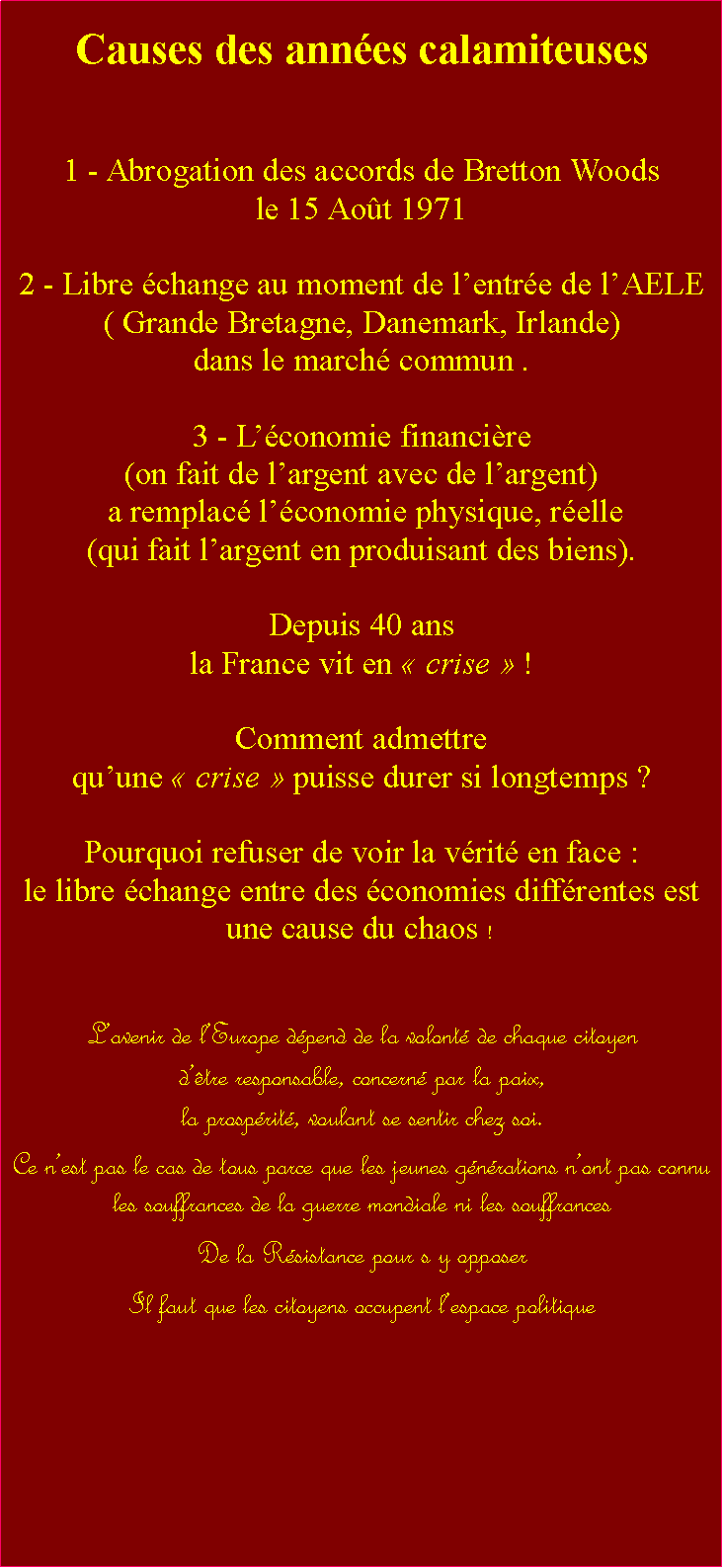 Zone de Texte: Causes des annes calamiteuses1 - Abrogation des accords de Bretton Woods le 15 Aot 19712 - Libre change au moment de lentre de lAELE  ( Grande Bretagne, Danemark, Irlande) dans le march commun .3 - Lconomie financire (on fait de largent avec de largent) a remplac lconomie physique, relle (qui fait largent en produisant des biens).Depuis 40 ans la France vit en  crise  ! Comment admettre quune  crise  puisse durer si longtemps ? Pourquoi refuser de voir la vrit en face : le libre change entre des conomies diffrentes est une cause du chaos !  EUROLavenir de lEurope dpend de la volont de chaque citoyen dtre responsable, concern par la paix, la prosprit, voulant se sentir chez soi.        Ce nest pas le cas de tous parce que les jeunes gnrations nont pas connu                          les souffrances de la guerre mondiale ni les souffrances De la Rsistance pour s y opposerIl faut que les citoyens occupent lespace politique