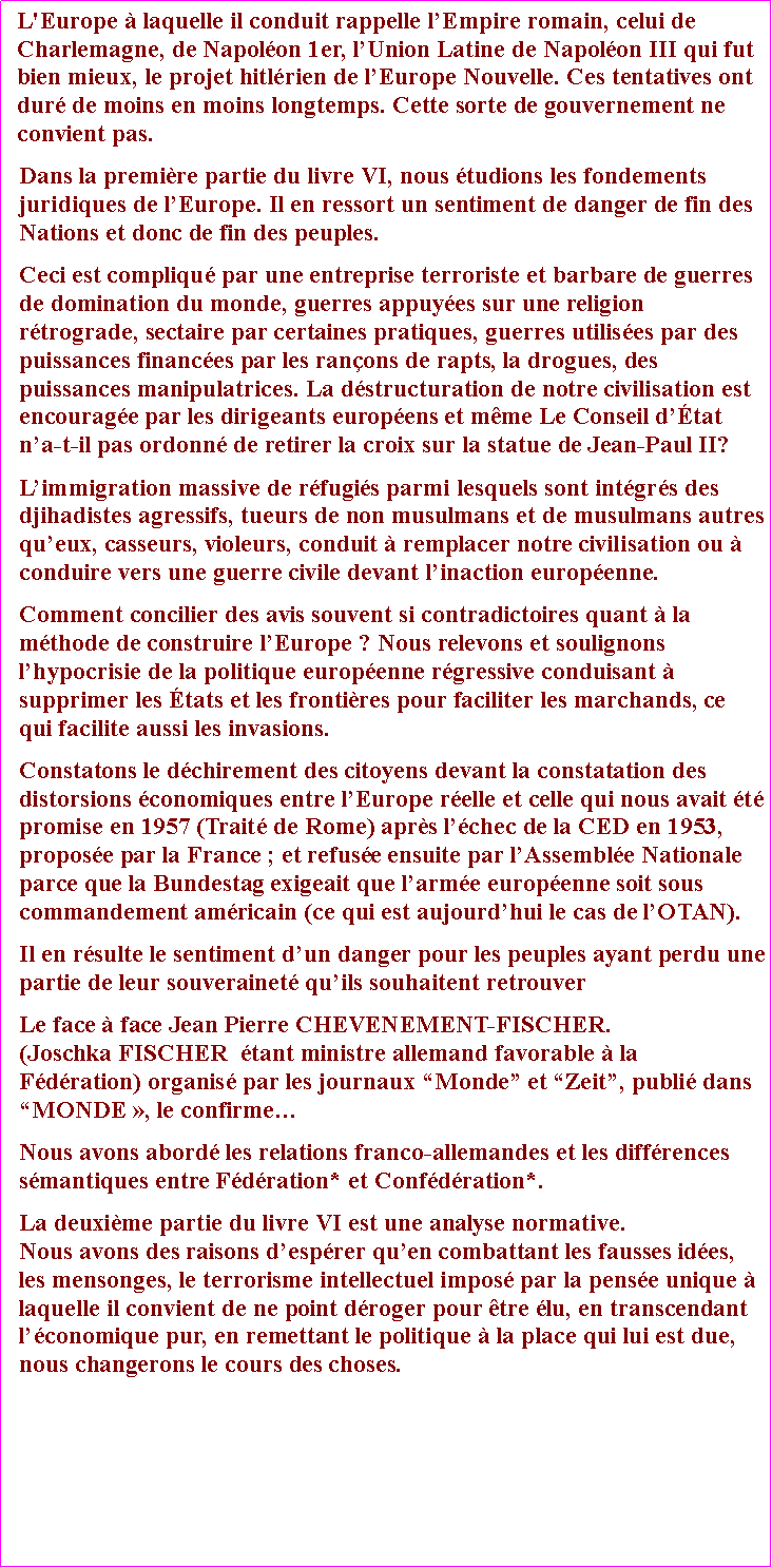 Zone de Texte: L'Europe  laquelle il conduit rappelle lEmpire romain, celui de Charlemagne, de Napolon 1er, lUnion Latine de Napolon III qui fut bien mieux, le projet hitlrien de lEurope Nouvelle. Ces tentatives ont dur de moins en moins longtemps. Cette sorte de gouvernement ne convient pas.  Dans la premire partie du livre VI, nous tudions les fondements juridiques de lEurope. Il en ressort un sentiment de danger de fin des Nations et donc de fin des peuples. Ceci est compliqu par une entreprise terroriste et barbare de guerres de domination du monde, guerres appuyes sur une religion rtrograde, sectaire par certaines pratiques, guerres utilises par des puissances finances par les ranons de rapts, la drogues, des puissances manipulatrices. La dstructuration de notre civilisation est encourage par les dirigeants europens et mme Le Conseil dtat na-t-il pas ordonn de retirer la croix sur la statue de Jean-Paul II? Limmigration massive de rfugis parmi lesquels sont intgrs des djihadistes agressifs, tueurs de non musulmans et de musulmans autres queux, casseurs, violeurs, conduit  remplacer notre civilisation ou  conduire vers une guerre civile devant linaction europenne.Comment concilier des avis souvent si contradictoires quant  la mthode de construire lEurope ? Nous relevons et soulignons lhypocrisie de la politique europenne rgressive conduisant  supprimer les tats et les frontires pour faciliter les marchands, ce qui facilite aussi les invasions. Constatons le dchirement des citoyens devant la constatation des distorsions conomiques entre lEurope relle et celle qui nous avait t promise en 1957 (Trait de Rome) aprs lchec de la CED en 1953, propose par la France ; et refuse ensuite par lAssemble Nationale parce que la Bundestag exigeait que larme europenne soit sous commandement amricain (ce qui est aujourdhui le cas de lOTAN). Il en rsulte le sentiment dun danger pour les peuples ayant perdu une partie de leur souverainet quils souhaitent retrouverLe face  face Jean Pierre CHEVENEMENT-FISCHER. (Joschka FISCHER  tant ministre allemand favorable  la Fdration) organis par les journaux Monde et Zeit, publi dans MONDE , le confirmeNous avons abord les relations franco-allemandes et les diffrences smantiques entre Fdration* et Confdration*.La deuxime partie du livre VI est une analyse normative. Nous avons des raisons desprer quen combattant les fausses ides, les mensonges, le terrorisme intellectuel impos par la pense unique  laquelle il convient de ne point droger pour tre lu, en transcendant lconomique pur, en remettant le politique  la place qui lui est due, nous changerons le cours des choses.  