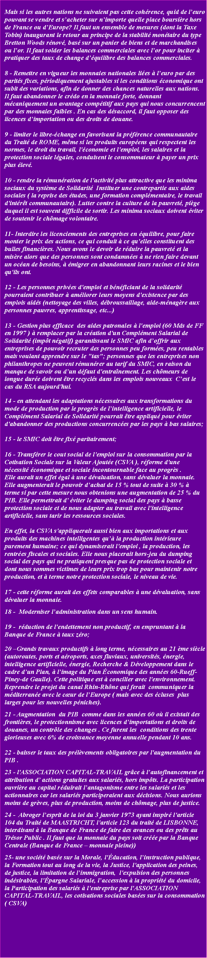 Zone de Texte: Mais si les autres nations ne suivaient pas cette cohrence, quid de leuro pouvant se vendre et sacheter sur nimporte quelle place boursire hors de France ou dEurope? Il faut un ensemble de mesures (dont la Taxe Tobin) inaugurant le retour au principe de la stabilit montaire du type Bretton Woods rnov, bas sur un panier de biens et de marchandises ou lor. Il faut solder les balances commerciales avec lor pour inciter  pratiquer des taux de change dquilibre des balances commerciales.8 - Remettre en vigueur les monnaies nationales lies  leuro par des parits fixes, priodiquement ajustables si les conditions conomique ont subit des variations, afin de donner des chances naturelles aux nations.Il faut abandonner le crdo en la monnaie forte, donnant mcaniquement un avantage comptitif aux pays qui nous concurrencent par des monnaies faibles . En cas des dsaccord, il faut opposer des licences dimportation ou des droits de douane.
9 - limiter le libre-change en favorisant la prfrence communautaire du Trait de ROME, mme si les produits europens qui respectent les normes, le droit du travail, l'conomie et l'emploi, les salaires et la protection sociale lgales, conduisent le consommateur  payer un prix plus lev. 
10 - rendre la rmunration de l'activit plus attractive que les minima sociaux du systme de Solidarit  Instituer une contrepartie aux aides sociales ( la reprise des tudes, une formation complmentaire, le travail d'intrt communautaire). Lutter contre la culture de la pauvret, pige duquel il est souvent difficile de sortir. Les minima sociaux doivent viter de soutenir le chmage volontaire. 11- Interdire les licenciements des entreprises en quilibre, pour faire monter le prix des actions, ce qui conduit  ce qu'elles constituent des bulles financires. Nous avons le devoir de rduire la pauvret et la misre alors que des personnes sont condamnes  ne rien faire devant un ocan de besoins,  migrer en abandonnant leurs racines et le bien qu'ils ont.12 - Les personnes prives d'emploi et bnficiant de la solidarit pourraient contribuer  amliorer leurs moyens d'existence par des emplois aids (nettoyage des villes, dbroussaillage, aide-mnagre aux personnes pauvres, apprentissage, etc...)13 - Gestion plus efficace  des aides patronales  l'emploi (60 Mds de FF en 1997 )  remplacer par la cration d'un Complment Salarial de Solidarit (impt ngatif) garantissant le SMIC afin doffrir aux entreprises de pouvoir recruter des personnes peu formes, peu rentables mais voulant apprendre sur le "tas"; personnes que les entreprises non philanthropes ne peuvent rmunrer au tarif du SMIC, en raison du manque de savoir ou dun dfaut d'entranement. Les chmeurs de longue dure doivent tre recycls dans les emplois nouveaux  Cest le cas du RSA aujourd'hui. 14 - en attendant les adaptations ncessaires aux transformations du mode de production par le progrs de lintelligence artificielle, le Complment Salarial de Solidarit pourrait tre appliqu pour viter d'abandonner des productions concurrences par les pays  bas salaires;
15 - le SMIC doit tre fix paritairement;
16 - Transfrer le cout social de l'emploi sur la consommation par la Cotisation Sociale sur la Valeur Ajoute (CSVA ), rforme d'une ncessit conomique et sociale incontournable face au progrs . Elle aurait un effet gal  une dvaluation, sans dvaluer la monnaie. Elle augmenterait le pouvoir dachat de 15 % tout de suite  30 %  terme si par cette mesure nous obtenions une augmentation de 25 % du PIB. Elle permettrait d viter le dumping social des pays  basse protection sociale et de nous adapter au travail avec l'intelligence artificielle, sans tarir les ressources sociales. En effet, la CSVA s'appliquerait aussi bien aux importations et aux produits des machines intelligentes qu la production intrieure purement humaine; ce qui dynamiserait l'emploi , la production, les rentres fiscales et sociales. Elle nous placerait hors-jeu du dumping social des pays qui ne pratiquent presque pas de protection sociale et dont nous sommes victimes de leurs prix trop bas pour maintenir notre production, et  terme notre protection sociale, le niveau de vie. 17 - cette rforme aurait des effets comparables  une dvaluation, sans dvaluer la monnaie. 18 -  Moderniser ladministration dans un sens humain. 
19 -  rduction de l'endettement non productif, en empruntant  la Banque de France  taux zro; 
20 Grands travaux productifs  long terme, ncessaires au 21 me sicle (autoroutes, ports et aroports, axes fluviaux, universits, nergie, intelligence artificielle, nergie, Recherche & Dveloppement dans le cadre dun Plan,  limage du Plan conomique des annes 60-Rueff-Piney-de Gaulle). Cette politique est  concilier avec l'environnement. Reprendre le projet du canal Rhin-Rhne qui ferait  communiquer la mditerrane avec le cur de lEurope ( mais avec des cluses  plus larges pour les nouvelles pniches).21 - Augmentation  du PIB  comme dans les annes 60 o il existait des frontires, le protectionnisme avec licences dimportations et droits de douanes, un contrle des changes . Ce furent les  conditions des trente glorieuses avec 6% de croissance moyenne annuelle pendant 10 ans. 
22 - baisser le taux des prlvements obligatoires par l'augmentation du PIB .
23 - l'ASSOCIATION CAPITAL-TRAVAIL grce  lautofinancement et attribution d actions gratuites aux salaris, hors impts. La participation ouvrire au capital rduirait lantagonisme entre les salaris et les actionnaires car les salaris participeraient aux dcisions. Nous aurions moins de grves, plus de production, moins de chmage, plus de justice.24 -  Abroger lesprit de la loi du 3 janvier 1973 ayant inspir l'article 104 du Trait de MAASTRICHT, l'article 123 du trait de LISBONNE, interdisant  la Banque de France de faire des avances ou des prts au Trsor Public . Il faut que la monnaie du pays soit cre par la Banque Centrale (Banque de France  monnaie pleine))25- une socit base sur la Morale, l'ducation, linstruction publique, la Formation tout au long de la vie, la Justice, l'application des peines, de justice, la limitation de limmigration,  l'expulsion des personnes indsirables, l'pargne Salariale, laccession  la proprit du domicile,  la Participation des salaris  l'entreprise par l'ASSOCIATION CAPITAL-TRAVAIL, les cotisations sociales bases sur la consommation ( CSVA)