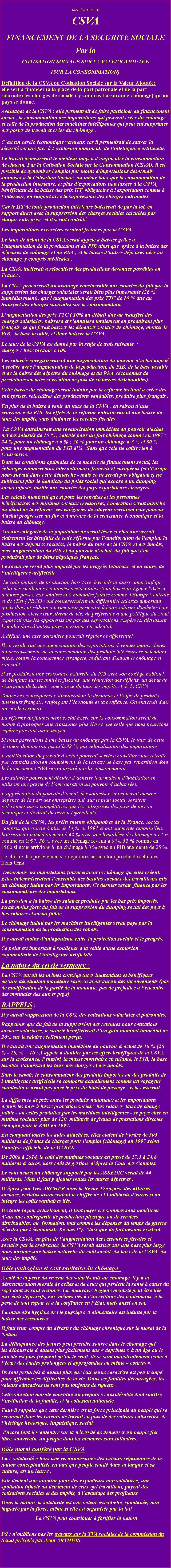 Zone de Texte: Raoul louis CAYOLCSVAFINANCEMENT DE LA SECURITE SOCIALE Par laCOTISATION SOCIALE SUR LA VALEUR AJOUTEE (SUR LA CONSOMMATION)Dfinition de la CSVA ou Cotisation Sociale sur la Valeur Ajoute: elle sert  financer ( la place de la part patronale et de la part salariale) les charges de sociale ( y compris lassurance chmage) quun pays se donne.Avantages de la CSVA : elle permettrait de faire participer au financement social , la consommation des importations qui peuvent crer du chmage et celle de la production des machines intelligentes qui peuvent supprimer des postes de travail et crer du chmage .Cest un cercle conomique vertueux car il permettrait de sauver la scurit sociale face  lexplosion imminente de lintelligence artificielle.Le travail demeurerait le meilleur moyen d'augmenter la consommation de chacun. Par la Cotisation Sociale sur la Consommation (CSVA), il est possible de dynamiser l'emploi par moins d'importations dsormais soumises  la Cotisation Sociale, au mme taux que la consommation de la production intrieure, et plus d'exportations non taxes  la CSVA, bnficiant de la baisse des prix HT, obligatoire  l'exportation comme  lintrieur, en rapport avec la suppression des charges patronales. Car le HT de toute production intrieure baisserait de par la loi, en rapport direct avec la suppression des charges sociales calcules par chaque entreprise, et il serait contrl. Les importations excessives seraient freines par la CSVA .Le taux de dbut de la CSVA serait appel  baisser grce  l'augmentation de la production et du PIB ainsi que  grce  la baisse des dpenses de chmage et du RSA ; et la baisse dautres dpenses lies au chmage, y compris mdicales . La CSVA inciterait  relocaliser des productions devenues possibles en France .La CSVA procurerait un avantage considrable aux salaris du fait que la suppression des charges salariales serait bien plus importante (26 % immdiatement), que l'augmentation des prix TTC de 10 % due au transfert des charges salariales sur la consommation. Laugmentation des prix TTC ( 10% au dbut) due au transfert des charges salariales, baissera et s'annulera totalement en produisant plus franais, ce qui ferait baisser les dpenses sociales de chmage, monter le PIB,  la base taxable, et donc baisser la CSVA.Le taux de la CSVA est donn par la rgle de trois suivante  :                            charges : base taxable x 100.Les salaris enregistreraient une augmentation du pouvoir dachat appel  crotre avec laugmentation de la production, du PIB, de la base taxable et de la baisse des dpense du chmage et du RSA  (conomies de prestations sociales et cration de plus de richesses distribuables). Cette baisse du chmage serait induite par la rforme incitant  crer des entreprises, relocaliser des productions vendables, produire plus franais .En plus de la baisse  venir du taux de la CSVA , en raison dune croissance du PIB, les effets de la rforme entraineraient une baisse du taux des impts, sans diminuer les recettes fiscales . La CSVA entranerait une revalorisation immdiate du pouvoir d'achat net des salaris de 15 % , calcul pour un fort chmage comme en 1997 ; 24 % pour un chmage  6 % ; 26 % pour un chmage  3 % et 30 % pour une augmentation du PIB d.  Sans que cela ne cote rien  l'entreprise.Dans les conditions optimales de ce modle de financement social, les changes commerciaux internationaux franais et europens (si l'Europe nous suivait dans cette dmarche - mais ce ne serait pas obligatoire) ne subiraient plus le handicap du poids social qui expose  un dumping social injuste, inutile aux salaris des pays exportateurs trangers.Les calculs montrent que si pour les retraits et les personnes bnficiaires des minimas sociaux revaloriss, l'opration serait blanche au dbut de la rforme, ces catgories de citoyens verraient leur pouvoir d'achat progresser au fur et  mesure de la croissance conomique et la baisse du chmage. Aucune catgorie de la population ne serait lse et chacune verrait clairement les bienfaits de cette rforme par lamlioration de l'emploi, la baisse des dpenses sociales, la baisse du taux de la CSVA et des impts, avec augmentation du PIB et du pouvoir dachat, du fait que l'on produirait plus de biens physiques franais.Le social ne serait plus impact par les progrs fabuleux, et en cours, de lintelligence artificielle Le cot unitaire de production hors taxe deviendrait aussi comptitif que celui des meilleures conomies occidentales (toutefois sans galer l'Asie et d'autres pays  bas salaires et  monnaies faibles comme  l'Europe Centrale et de l'Est ( PECO ) qui conserveraient un diffrentiel salarial important qu'ils doivent rduire  terme pour permettre  leurs salaris d'acheter leur production, lever leur niveau de vie; de prfrence  une politique du tout exportations les appauvrissant par des exportations exagres, dtruisant l'emploi dans dautres pays en Europe Occidentale.A dfaut, une taxe douanire pourrait rguler ce diffrentielIl en rsulterait une augmentation des exportations devenues moins chres , un accroissement  de la consommation des produits intrieurs se dfendant mieux contre la concurrence trangre, rduisant d'autant le chmage et son cot. Il se produirait une croissance naturelle du PIB avec son cortge habituel de bienfaits sur les rentres fiscales, une rduction des dficits, un dbut de rsorption de la dette, une baisse du taux des impts et de la CSVA Toutes ces consquences stimuleraient la demande et loffre de produits intrieurs franais, renforant lconomie et la confiance. On entrerait dans un cercle vertueux.La rforme du financement social base sur la consommation serait de nature  provoquer une croissance plus leve que celle que nous pourrions esprer par tout autre moyen.Si nous parvenions  une baisse du chmage par la CSVA, le taux de cette dernire diminuerait jusqu 32 %, par relocalisation des importationsLamlioration du pouvoir dachat pourrait servir  constituer une retraite par capitalisation en complment de la retraite de base par rpartition dont le financement CSVA serait assur par la consommation. Les salaris pourraient dcider dacheter leur maison dhabitation en utilisant une partie de lamlioration du pouvoir dachat rel. Lapprciation du pouvoir dachat  des salaris nentranerait aucune dpense de la part des entreprises qui, sur le plan social, seraient redevenues aussi comptitives que les entreprises des pays de niveau technique et de droit du travail quivalents. Du fait de la CSVA , les prlvements obligatoires de la France, social compris, qui taient  plus de 54,% en 1997 et ont augment aujourdhui, baisseraient immdiatement  42 % avec une hypothse de chmage  12 % comme en 1997, 36 % avec un chmage revenu  6 %, 32 % comme en 1960 si nous arrivions   un chmage  3 % avec un PIB augment de 25 %. Le chiffre des prlvements obligatoires serait alors proche de celui des tats Unis .   Dsormais, les importations financeraient le chmage quelles crent. Elles indemniseraient lensemble des besoins sociaux des travailleurs mis au chmage induit par les importations. Ce dernier serait  financ par les consommateurs des importations.La pression  la baisse des salaires produite par les bas prix imports, serait moins forte du fait de la suppression du dumping social des pays  bas salaires et social faible.Le chmage induit par les machines intelligentes serait pay par la consommation de la production des robots. Il y aurait moins d'antagonisme entre la protection sociale et le progrs.Ce point est important  souligner  la veille d'une explosion exponentielle de l'intelligence artificielleLa nature du cercle vertueux : La CSVA aurait les mmes consquences inattendues et bnfiques quune dvaluation montaire sans en avoir aucun des inconvnients (pas de modification de la parit de la monnaie, pas de prjudice  lencontre des monnaies des autres pays)RAPPELS : Il y aurait suppression de la CSG, des cotisations salariales et patronales. Rappelons que du fait de la suppression des retenues pour cotisations sociales salariales, le salari bnficierait dun gain nominal immdiat de 26% sur le salaire rellement peru. Il y aurait une augmentation immdiate du pouvoir dachat de 16 % (26 % - 10, % = 16 %) appel  doubler par les effets bnfiques de la CSVA sur la croissance, lemploi, la masse montaire circulante, le PIB, la base taxable, labaissant les taux des charges et des impts.Sans le savoir, le consommateur des produits imports ou des produits de lintelligence artificielle se comporte actuellement comme un voyageur clandestin nayant pas pay le prix du billet de passage : cela cesserait.La diffrence de prix entre les produits nationaux et les importations depuis les pays  basse protection sociale, bas salaires, taux de change faible - ou celles produites par les machines intelligentes - se paye cher en minima sociaux: plus de 120  milliards de francs de prestations directes rien que pour le RMI en 1997.En comptant toutes les aides attaches, elles taient de lordre de 305 milliards de francs de charges pour lemploi (chmage) en 1997 selon lanalyse officielle de la DARESDe 2008  2014, le cot des minimas sociaux est pass de 17,3  24,8 milliards deuros, hors cot de gestion, dpres la Cour des Comptes.Le cot actuel du chmage support par les ASSEDIC serait de 44 milliards. Mais il faut y ajouter toutes les autres dpenses .Dpres jean Yves ARCHER dans la Revue Franaise des affaires sociales, certains avanceraient le chiffre de 115 milliards deuros si on intgre les cots sanitaires lis. De toute faon, actuellement, il faut payer ces sommes sans bnficier daucune contrepartie de production physique ou de services  distribuables, ou  formation, tout comme les dpenses du temps de guerre dcrites par lconomiste Keynes (*). Alors que de fort besoins existent .Avec la CSVA, en plus de laugmentation des ressources fiscales et sociales par la croissance, la CSVA serait assises sur une base plus large, nous aurions une baisse naturelle du cot social, du taux de la CSVA, du taux des impts.Rle pathogne et cot sanitaire du chmage : A cot de la perte du revenu des salaris mis au chmage, il y a la dstructuration morale de celles et de ceux qui perdent la sant  cause du rejet dont ils sont victimes. La  mauvaise hygine mentale peut tre lie aux tats dpressifs, eux-mmes lis  lincertitude des lendemains,  la perte de tout espoir et  la confiance en ltat, mais aussi en soi. La mauvaise hygine de vie physique et alimentaire est induite par la baisse des ressources. Il faut tenir compte du dsastre du chmage chronique sur le moral de la Nation. La dlinquance des jeunes peut prendre source dans le chmage qui les dboussole dautant plus facilement que  dprims   un ge o le suicide est plus frquent quon le croit, ils se sont maladroitement tenus  lcart des tudes prolonges et approfondies ou mme  courtes . Ils sont perturbs dautant plus que leur jeune caractre est peu tremp pour affronter les difficults de la vie. Dans les familles dcourages, les valeurs ducatives ne sont pas toujours de rigueur . Cette situation morale constitue un prjudice considrable dont souffre linstitution de la famille, et la cohsion nationale. Faut-il rappeler que cette dernire est la force principale du peuple qui se reconnat dans les valeurs de travail en plus de des valeurs culturelles, de lhritage historique, linguistique, social. Encore faut-il sentendre sur la ncessit de demeurer un peuple fier, libre, souverain, un peuple dont les membres sont solidaires. Rle moral confr par la CSVALa  solidarit  hors une reconnaissance des valeurs rgaliennes de la nation conceptualise en tant que peuple soud dans sa langue et sa culture, est un leurre . Elle devient une aubaine pour des exploiteurs non solidaires; une spoliation injuste au dtriment de ceux qui travaillent, payent des cotisations sociales et des impts,  lavantage des profiteurs. Dans la nation, la solidarit est une valeur essentielle, spontane, non impose par la force, mme si elle est organise par la loi!  La CSVA peut contribuer  fortifier la nation  PS : noublions pas les travaux sur la TVA sociales de la commission du Senat prside par Jean ARTHUIS 